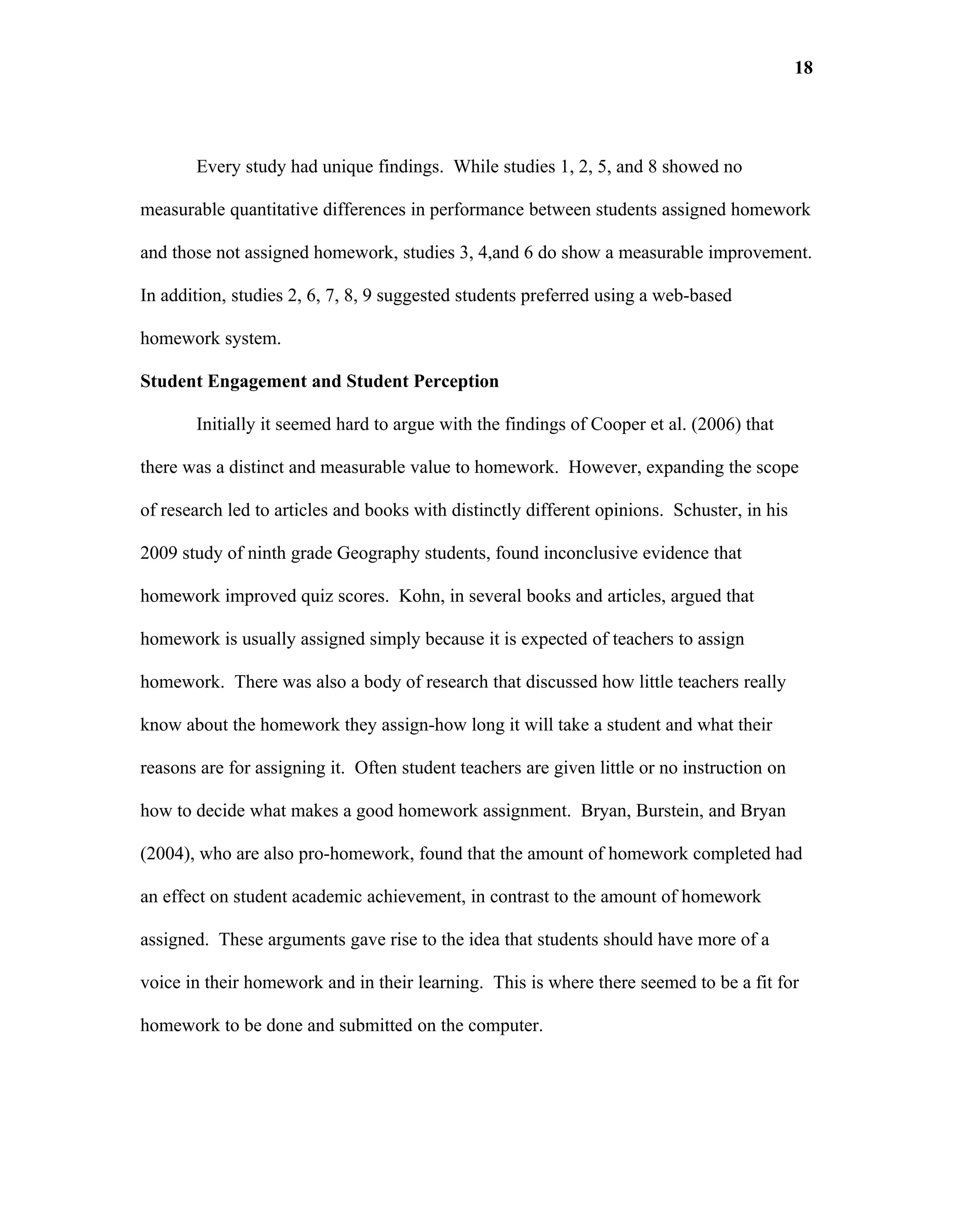 18




       Every study had unique findings. While studies 1, 2, 5, and 8 showed no

measurable quantitative differences in performance between students assigned homework

and those not assigned homework, studies 3, 4,and 6 do show a measurable improvement.

In addition, studies 2, 6, 7, 8, 9 suggested students preferred using a web-based

homework system.

Student Engagement and Student Perception

       Initially it seemed hard to argue with the findings of Cooper et al. (2006) that

there was a distinct and measurable value to homework. However, expanding the scope

of research led to articles and books with distinctly different opinions. Schuster, in his

2009 study of ninth grade Geography students, found inconclusive evidence that

homework improved quiz scores. Kohn, in several books and articles, argued that

homework is usually assigned simply because it is expected of teachers to assign

homework. There was also a body of research that discussed how little teachers really

know about the homework they assign-how long it will take a student and what their

reasons are for assigning it. Often student teachers are given little or no instruction on

how to decide what makes a good homework assignment. Bryan, Burstein, and Bryan

(2004), who are also pro-homework, found that the amount of homework completed had

an effect on student academic achievement, in contrast to the amount of homework

assigned. These arguments gave rise to the idea that students should have more of a

voice in their homework and in their learning. This is where there seemed to be a fit for

homework to be done and submitted on the computer.
 