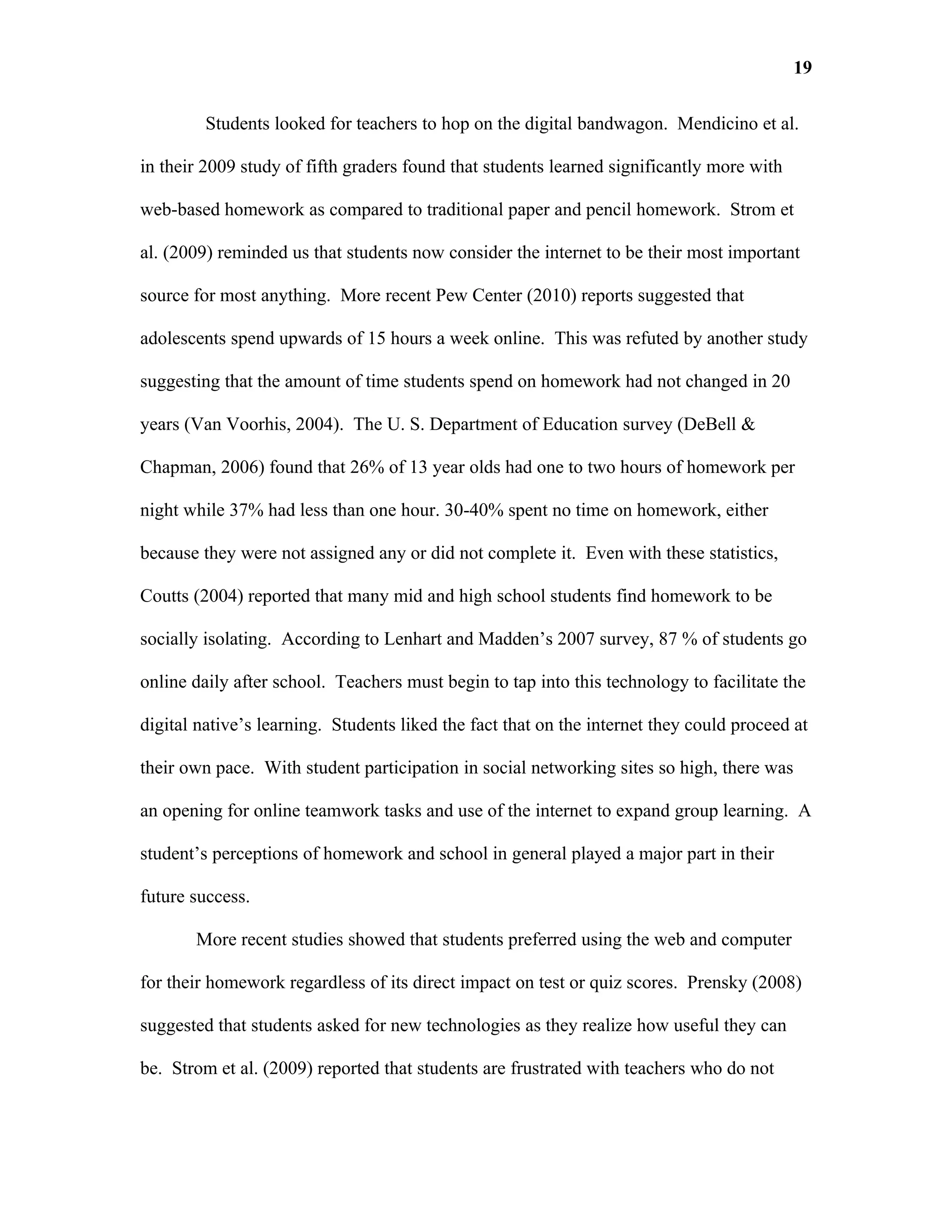 19

         Students looked for teachers to hop on the digital bandwagon. Mendicino et al.

in their 2009 study of fifth graders found that students learned significantly more with

web-based homework as compared to traditional paper and pencil homework. Strom et

al. (2009) reminded us that students now consider the internet to be their most important

source for most anything. More recent Pew Center (2010) reports suggested that

adolescents spend upwards of 15 hours a week online. This was refuted by another study

suggesting that the amount of time students spend on homework had not changed in 20

years (Van Voorhis, 2004). The U. S. Department of Education survey (DeBell &

Chapman, 2006) found that 26% of 13 year olds had one to two hours of homework per

night while 37% had less than one hour. 30-40% spent no time on homework, either

because they were not assigned any or did not complete it. Even with these statistics,

Coutts (2004) reported that many mid and high school students find homework to be

socially isolating. According to Lenhart and Madden’s 2007 survey, 87 % of students go

online daily after school. Teachers must begin to tap into this technology to facilitate the

digital native’s learning. Students liked the fact that on the internet they could proceed at

their own pace. With student participation in social networking sites so high, there was

an opening for online teamwork tasks and use of the internet to expand group learning. A

student’s perceptions of homework and school in general played a major part in their

future success.

       More recent studies showed that students preferred using the web and computer

for their homework regardless of its direct impact on test or quiz scores. Prensky (2008)

suggested that students asked for new technologies as they realize how useful they can

be. Strom et al. (2009) reported that students are frustrated with teachers who do not
 