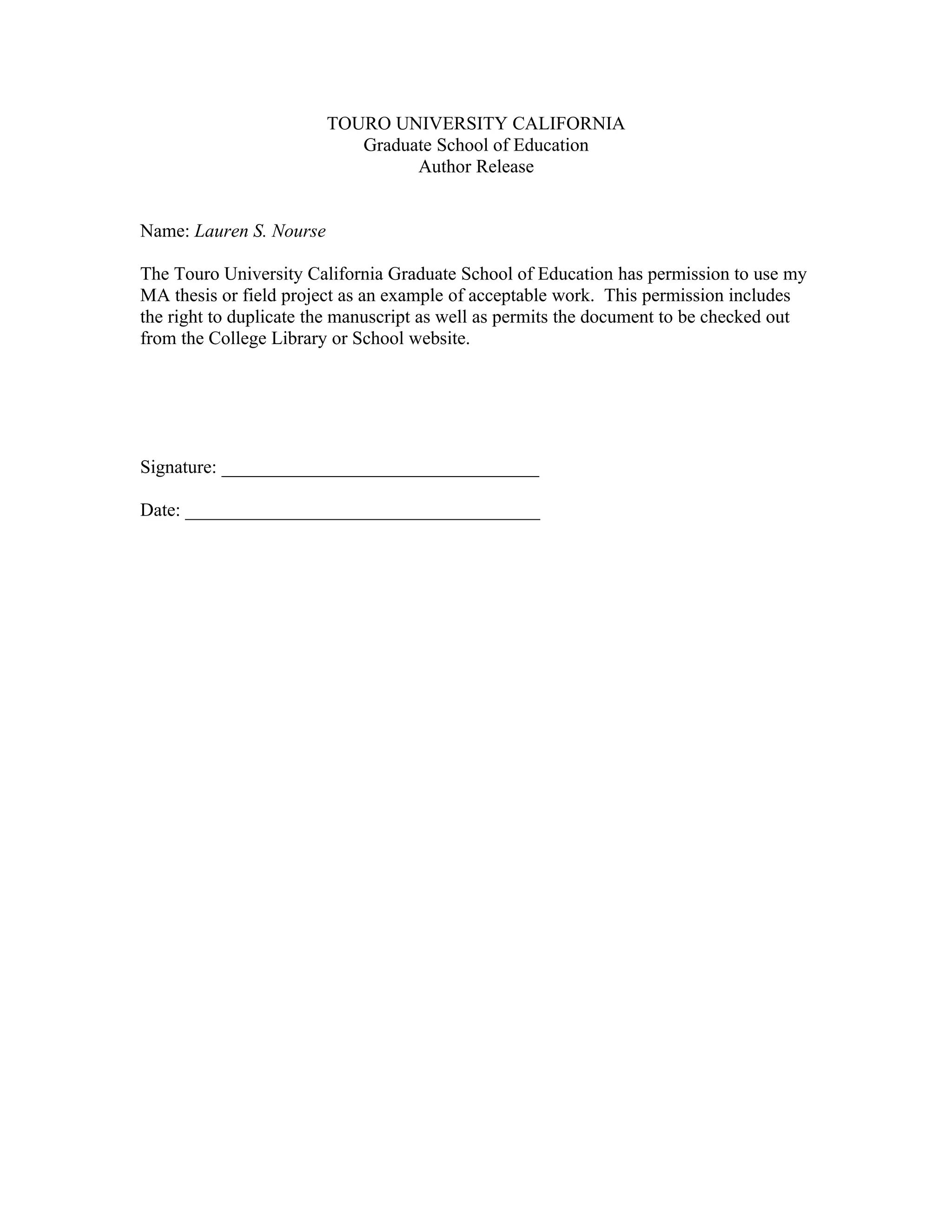 TOURO UNIVERSITY CALIFORNIA
                            Graduate School of Education
                                  Author Release


Name: Lauren S. Nourse

The Touro University California Graduate School of Education has permission to use my
MA thesis or field project as an example of acceptable work. This permission includes
the right to duplicate the manuscript as well as permits the document to be checked out
from the College Library or School website.




Signature: __________________________________

Date: ______________________________________
 
