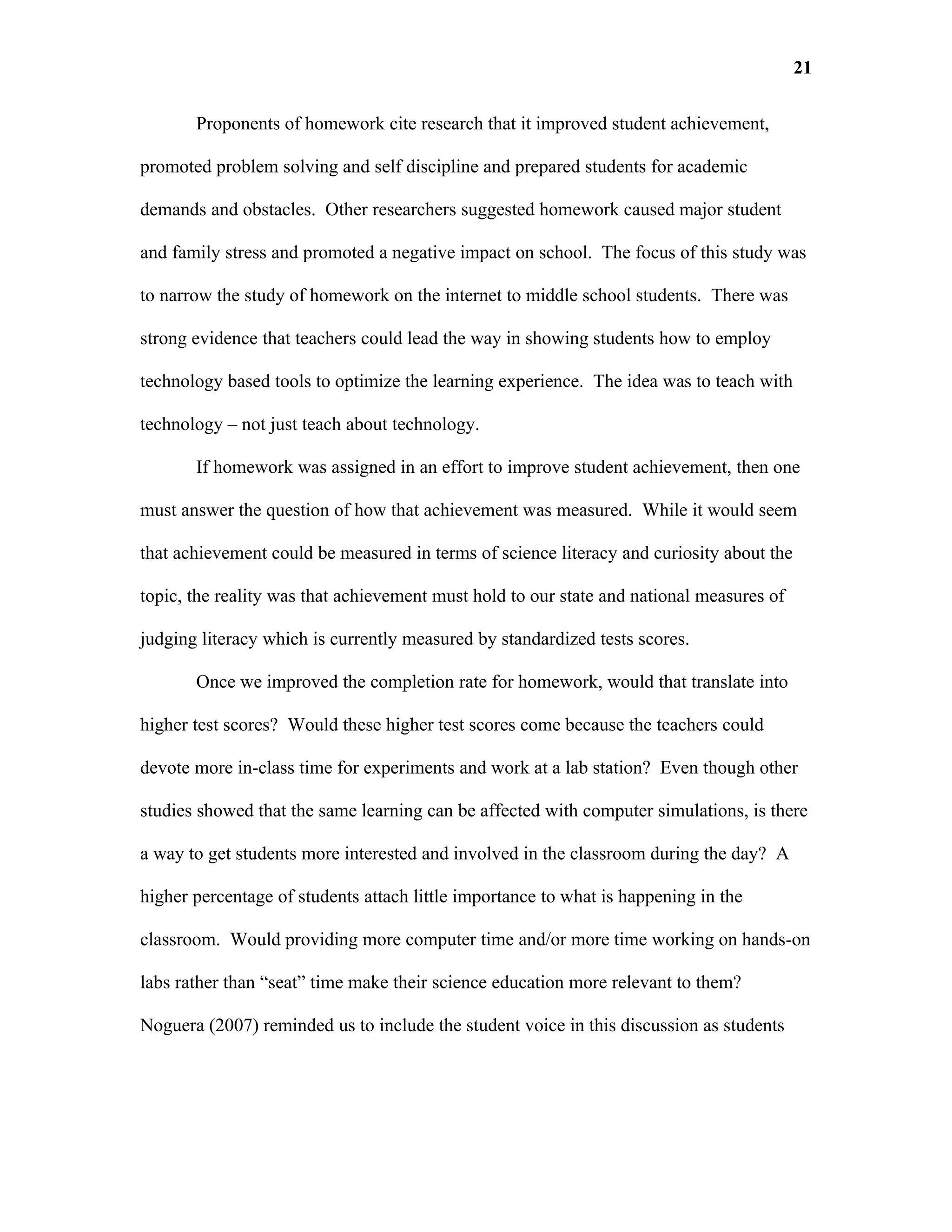 21

       Proponents of homework cite research that it improved student achievement,

promoted problem solving and self discipline and prepared students for academic

demands and obstacles. Other researchers suggested homework caused major student

and family stress and promoted a negative impact on school. The focus of this study was

to narrow the study of homework on the internet to middle school students. There was

strong evidence that teachers could lead the way in showing students how to employ

technology based tools to optimize the learning experience. The idea was to teach with

technology – not just teach about technology.

       If homework was assigned in an effort to improve student achievement, then one

must answer the question of how that achievement was measured. While it would seem

that achievement could be measured in terms of science literacy and curiosity about the

topic, the reality was that achievement must hold to our state and national measures of

judging literacy which is currently measured by standardized tests scores.

       Once we improved the completion rate for homework, would that translate into

higher test scores? Would these higher test scores come because the teachers could

devote more in-class time for experiments and work at a lab station? Even though other

studies showed that the same learning can be affected with computer simulations, is there

a way to get students more interested and involved in the classroom during the day? A

higher percentage of students attach little importance to what is happening in the

classroom. Would providing more computer time and/or more time working on hands-on

labs rather than “seat” time make their science education more relevant to them?

Noguera (2007) reminded us to include the student voice in this discussion as students
 