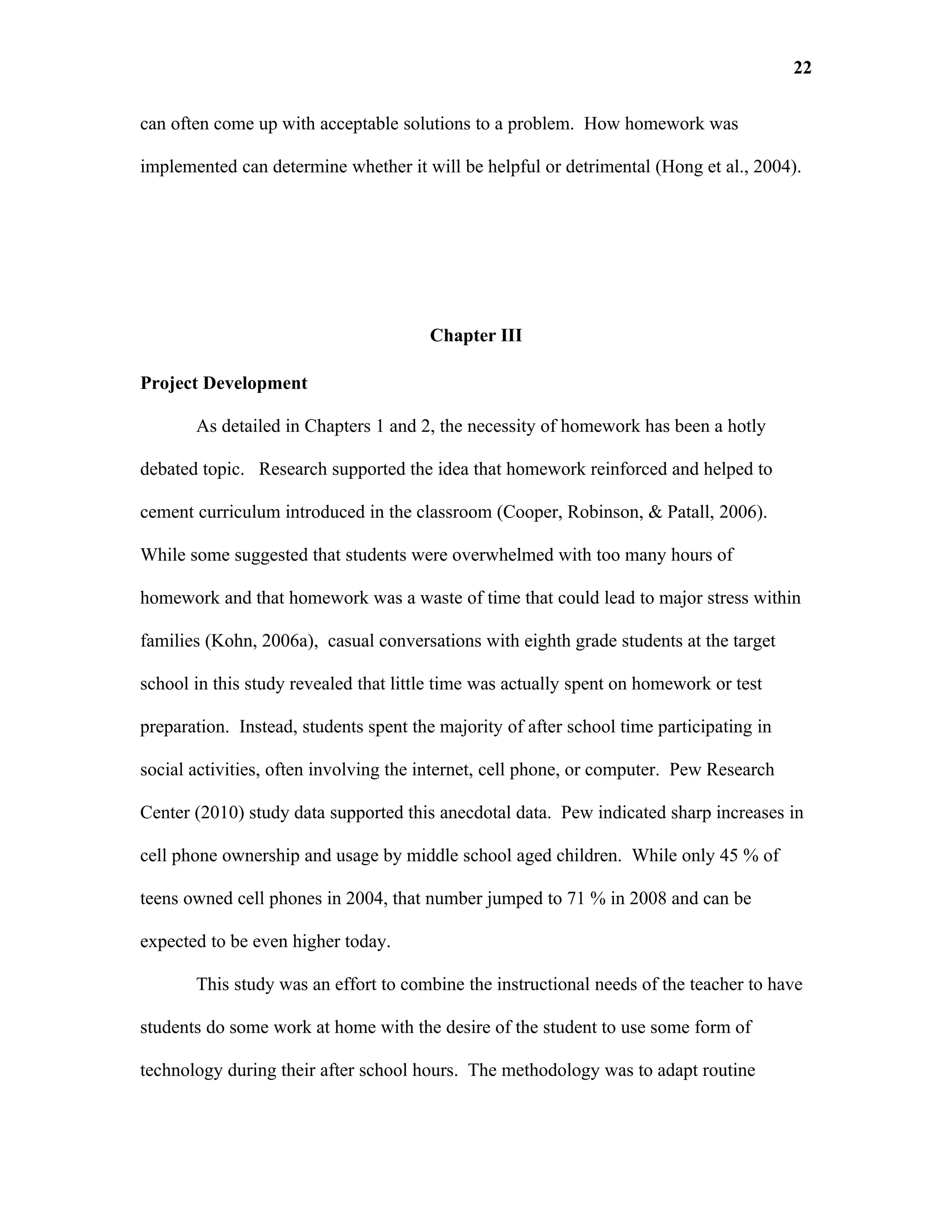 22

can often come up with acceptable solutions to a problem. How homework was

implemented can determine whether it will be helpful or detrimental (Hong et al., 2004).




                                       Chapter III

Project Development

       As detailed in Chapters 1 and 2, the necessity of homework has been a hotly

debated topic. Research supported the idea that homework reinforced and helped to

cement curriculum introduced in the classroom (Cooper, Robinson, & Patall, 2006).

While some suggested that students were overwhelmed with too many hours of

homework and that homework was a waste of time that could lead to major stress within

families (Kohn, 2006a), casual conversations with eighth grade students at the target

school in this study revealed that little time was actually spent on homework or test

preparation. Instead, students spent the majority of after school time participating in

social activities, often involving the internet, cell phone, or computer. Pew Research

Center (2010) study data supported this anecdotal data. Pew indicated sharp increases in

cell phone ownership and usage by middle school aged children. While only 45 % of

teens owned cell phones in 2004, that number jumped to 71 % in 2008 and can be

expected to be even higher today.

       This study was an effort to combine the instructional needs of the teacher to have

students do some work at home with the desire of the student to use some form of

technology during their after school hours. The methodology was to adapt routine
 