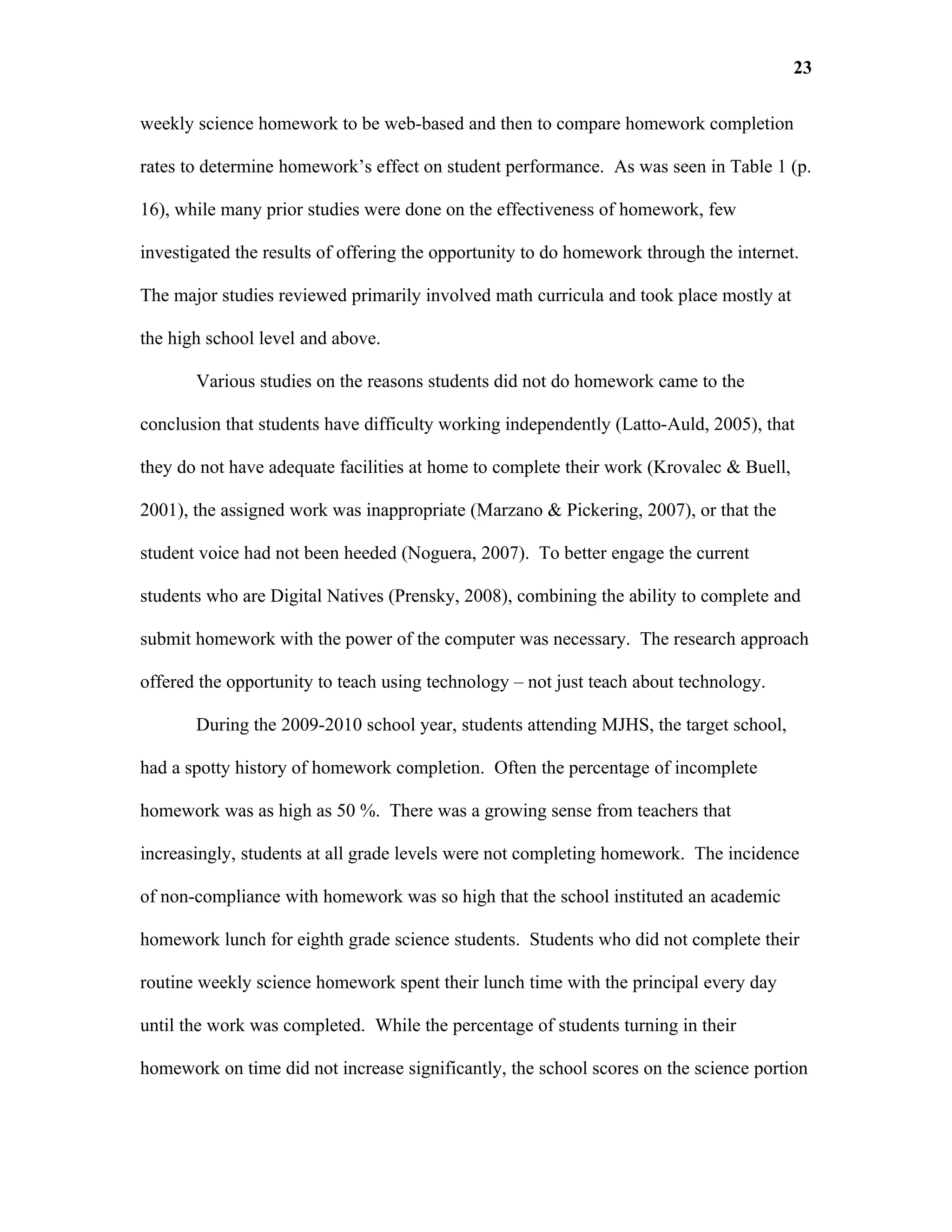 23

weekly science homework to be web-based and then to compare homework completion

rates to determine homework’s effect on student performance. As was seen in Table 1 (p.

16), while many prior studies were done on the effectiveness of homework, few

investigated the results of offering the opportunity to do homework through the internet.

The major studies reviewed primarily involved math curricula and took place mostly at

the high school level and above.

       Various studies on the reasons students did not do homework came to the

conclusion that students have difficulty working independently (Latto-Auld, 2005), that

they do not have adequate facilities at home to complete their work (Krovalec & Buell,

2001), the assigned work was inappropriate (Marzano & Pickering, 2007), or that the

student voice had not been heeded (Noguera, 2007). To better engage the current

students who are Digital Natives (Prensky, 2008), combining the ability to complete and

submit homework with the power of the computer was necessary. The research approach

offered the opportunity to teach using technology – not just teach about technology.

       During the 2009-2010 school year, students attending MJHS, the target school,

had a spotty history of homework completion. Often the percentage of incomplete

homework was as high as 50 %. There was a growing sense from teachers that

increasingly, students at all grade levels were not completing homework. The incidence

of non-compliance with homework was so high that the school instituted an academic

homework lunch for eighth grade science students. Students who did not complete their

routine weekly science homework spent their lunch time with the principal every day

until the work was completed. While the percentage of students turning in their

homework on time did not increase significantly, the school scores on the science portion
 