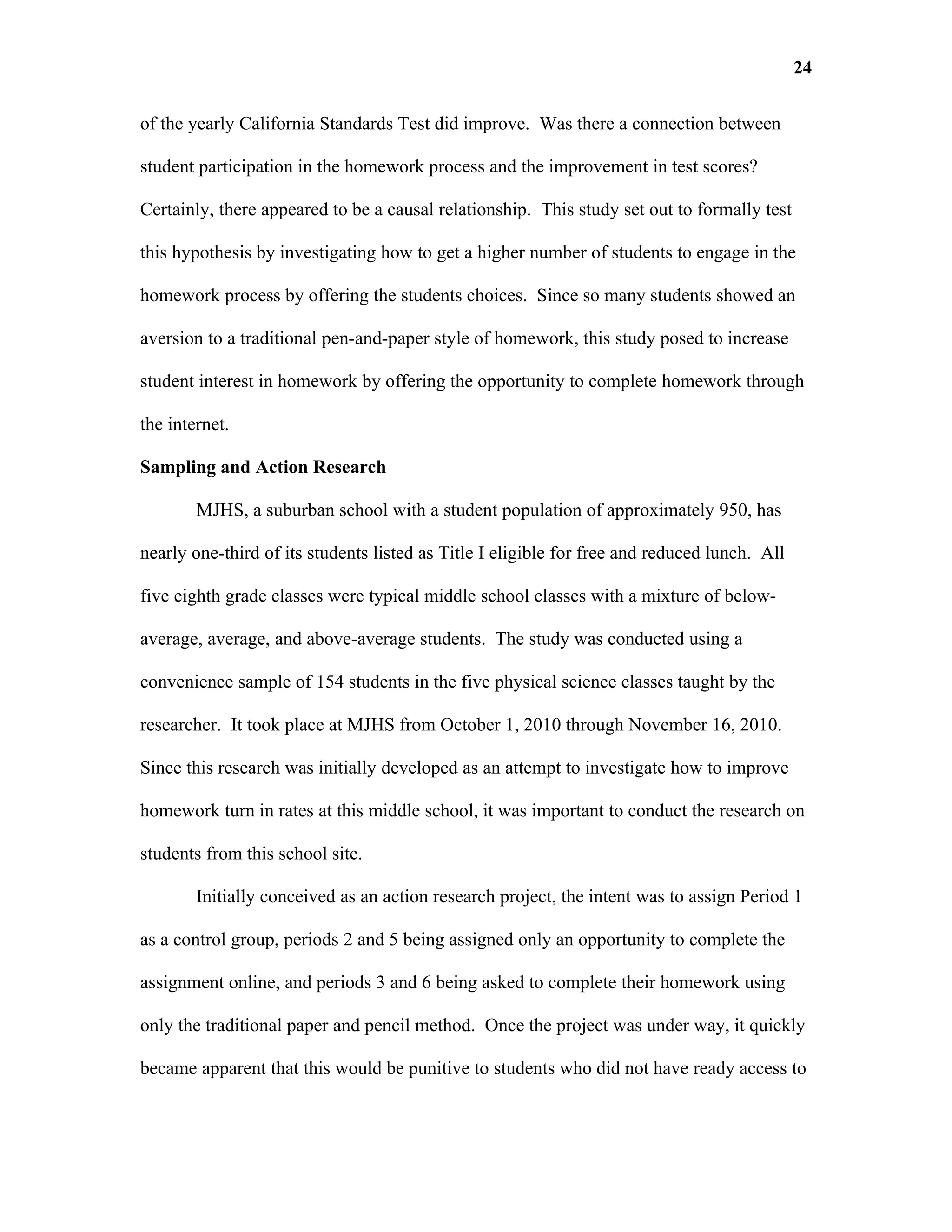 24

of the yearly California Standards Test did improve. Was there a connection between

student participation in the homework process and the improvement in test scores?

Certainly, there appeared to be a causal relationship. This study set out to formally test

this hypothesis by investigating how to get a higher number of students to engage in the

homework process by offering the students choices. Since so many students showed an

aversion to a traditional pen-and-paper style of homework, this study posed to increase

student interest in homework by offering the opportunity to complete homework through

the internet.

Sampling and Action Research

        MJHS, a suburban school with a student population of approximately 950, has

nearly one-third of its students listed as Title I eligible for free and reduced lunch. All

five eighth grade classes were typical middle school classes with a mixture of below-

average, average, and above-average students. The study was conducted using a

convenience sample of 154 students in the five physical science classes taught by the

researcher. It took place at MJHS from October 1, 2010 through November 16, 2010.

Since this research was initially developed as an attempt to investigate how to improve

homework turn in rates at this middle school, it was important to conduct the research on

students from this school site.

        Initially conceived as an action research project, the intent was to assign Period 1

as a control group, periods 2 and 5 being assigned only an opportunity to complete the

assignment online, and periods 3 and 6 being asked to complete their homework using

only the traditional paper and pencil method. Once the project was under way, it quickly

became apparent that this would be punitive to students who did not have ready access to
 