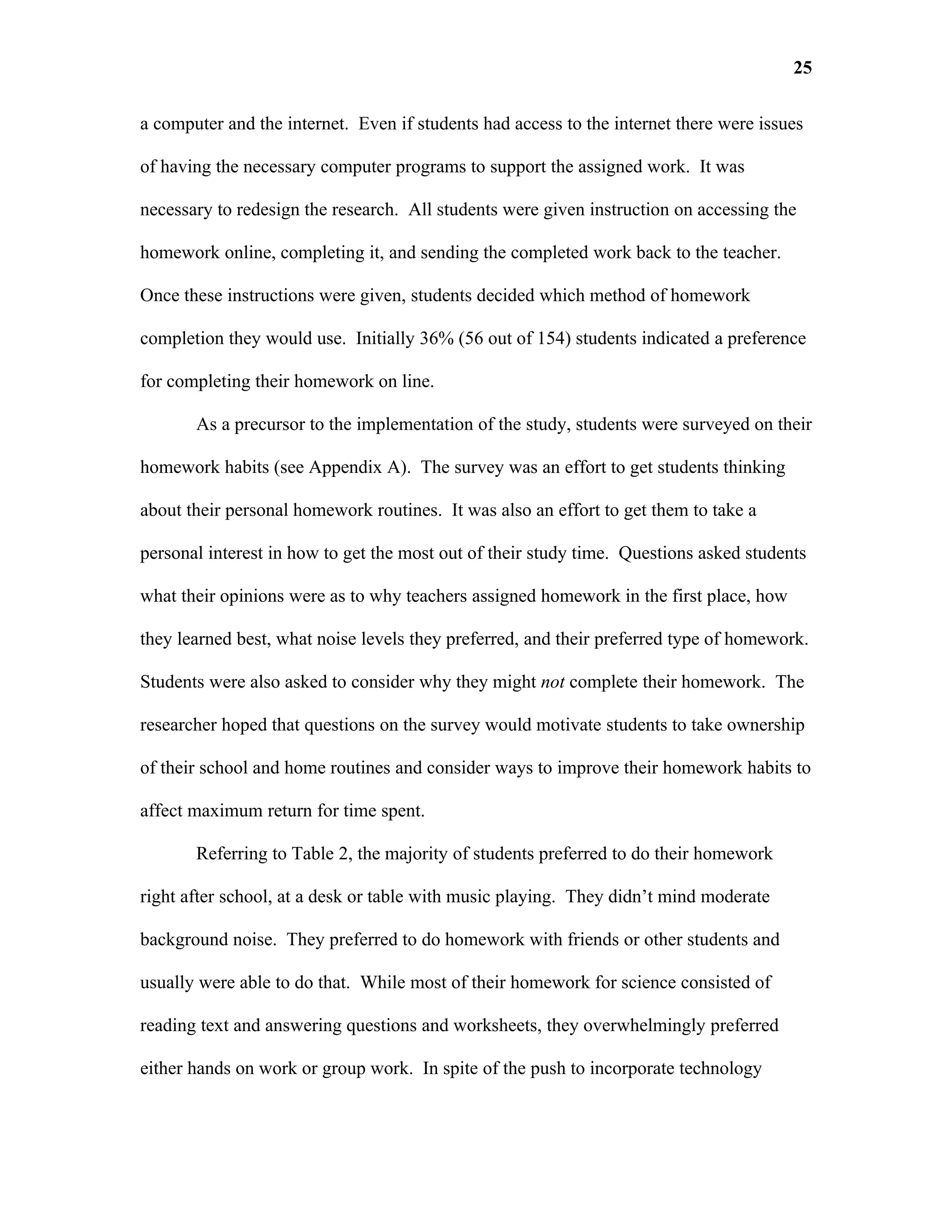 25

a computer and the internet. Even if students had access to the internet there were issues

of having the necessary computer programs to support the assigned work. It was

necessary to redesign the research. All students were given instruction on accessing the

homework online, completing it, and sending the completed work back to the teacher.

Once these instructions were given, students decided which method of homework

completion they would use. Initially 36% (56 out of 154) students indicated a preference

for completing their homework on line.

       As a precursor to the implementation of the study, students were surveyed on their

homework habits (see Appendix A). The survey was an effort to get students thinking

about their personal homework routines. It was also an effort to get them to take a

personal interest in how to get the most out of their study time. Questions asked students

what their opinions were as to why teachers assigned homework in the first place, how

they learned best, what noise levels they preferred, and their preferred type of homework.

Students were also asked to consider why they might not complete their homework. The

researcher hoped that questions on the survey would motivate students to take ownership

of their school and home routines and consider ways to improve their homework habits to

affect maximum return for time spent.

       Referring to Table 2, the majority of students preferred to do their homework

right after school, at a desk or table with music playing. They didn’t mind moderate

background noise. They preferred to do homework with friends or other students and

usually were able to do that. While most of their homework for science consisted of

reading text and answering questions and worksheets, they overwhelmingly preferred

either hands on work or group work. In spite of the push to incorporate technology
 