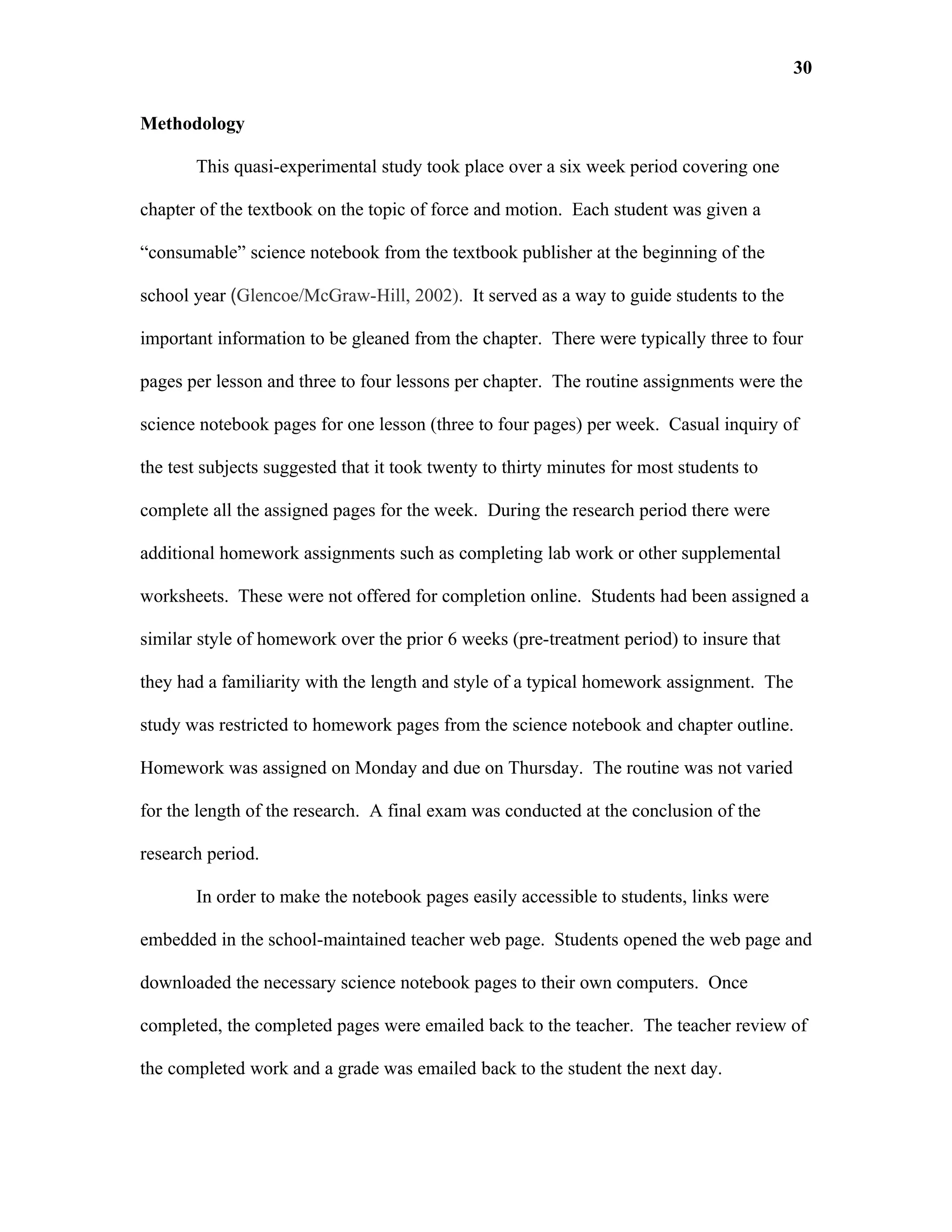 30

Methodology

       This quasi-experimental study took place over a six week period covering one

chapter of the textbook on the topic of force and motion. Each student was given a

“consumable” science notebook from the textbook publisher at the beginning of the

school year (Glencoe/McGraw-Hill, 2002). It served as a way to guide students to the

important information to be gleaned from the chapter. There were typically three to four

pages per lesson and three to four lessons per chapter. The routine assignments were the

science notebook pages for one lesson (three to four pages) per week. Casual inquiry of

the test subjects suggested that it took twenty to thirty minutes for most students to

complete all the assigned pages for the week. During the research period there were

additional homework assignments such as completing lab work or other supplemental

worksheets. These were not offered for completion online. Students had been assigned a

similar style of homework over the prior 6 weeks (pre-treatment period) to insure that

they had a familiarity with the length and style of a typical homework assignment. The

study was restricted to homework pages from the science notebook and chapter outline.

Homework was assigned on Monday and due on Thursday. The routine was not varied

for the length of the research. A final exam was conducted at the conclusion of the

research period.

       In order to make the notebook pages easily accessible to students, links were

embedded in the school-maintained teacher web page. Students opened the web page and

downloaded the necessary science notebook pages to their own computers. Once

completed, the completed pages were emailed back to the teacher. The teacher review of

the completed work and a grade was emailed back to the student the next day.
 