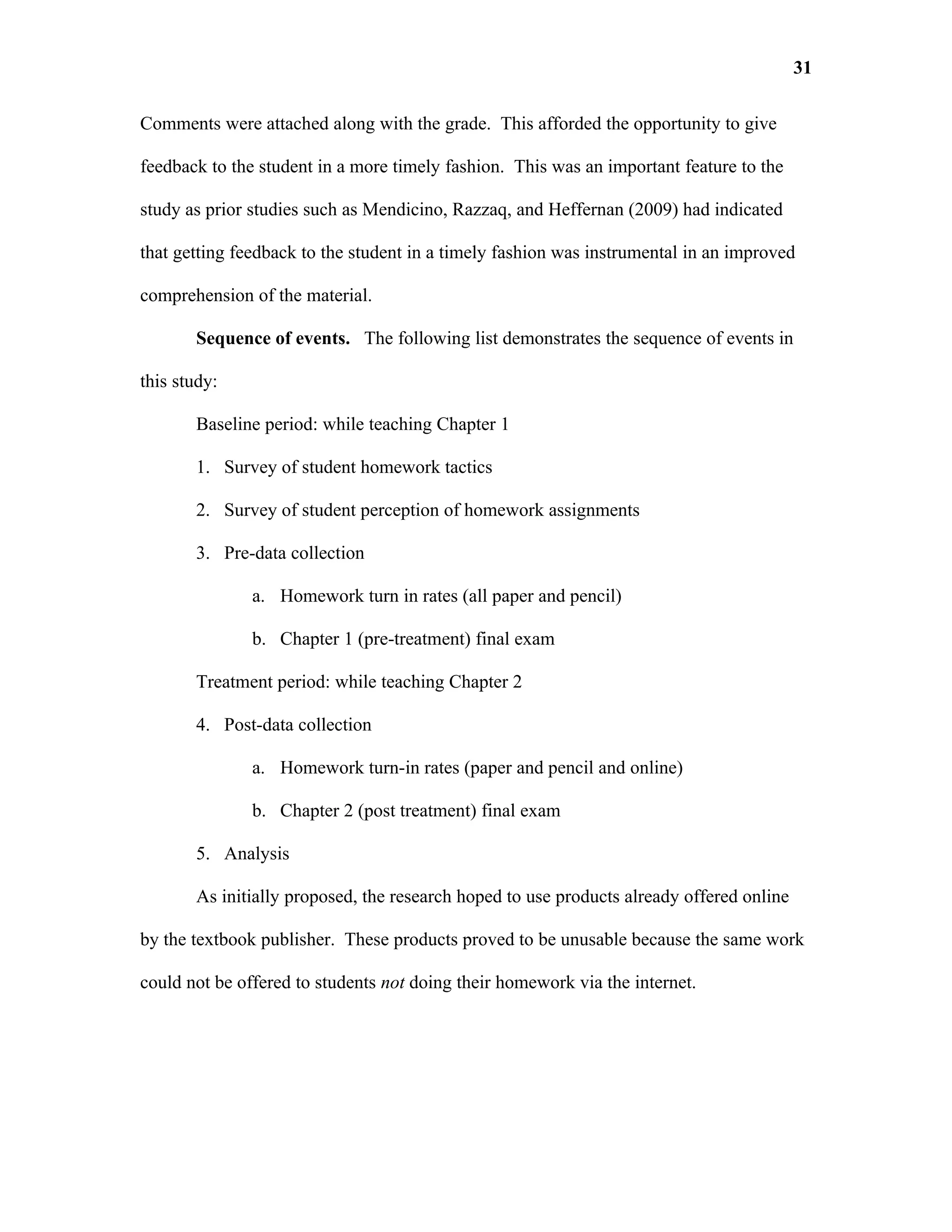 31

Comments were attached along with the grade. This afforded the opportunity to give

feedback to the student in a more timely fashion. This was an important feature to the

study as prior studies such as Mendicino, Razzaq, and Heffernan (2009) had indicated

that getting feedback to the student in a timely fashion was instrumental in an improved

comprehension of the material.

       Sequence of events. The following list demonstrates the sequence of events in

this study:

       Baseline period: while teaching Chapter 1

       1. Survey of student homework tactics

       2. Survey of student perception of homework assignments

       3. Pre-data collection

               a. Homework turn in rates (all paper and pencil)

               b. Chapter 1 (pre-treatment) final exam

       Treatment period: while teaching Chapter 2

       4. Post-data collection

               a. Homework turn-in rates (paper and pencil and online)

               b. Chapter 2 (post treatment) final exam

       5. Analysis

       As initially proposed, the research hoped to use products already offered online

by the textbook publisher. These products proved to be unusable because the same work

could not be offered to students not doing their homework via the internet.
 