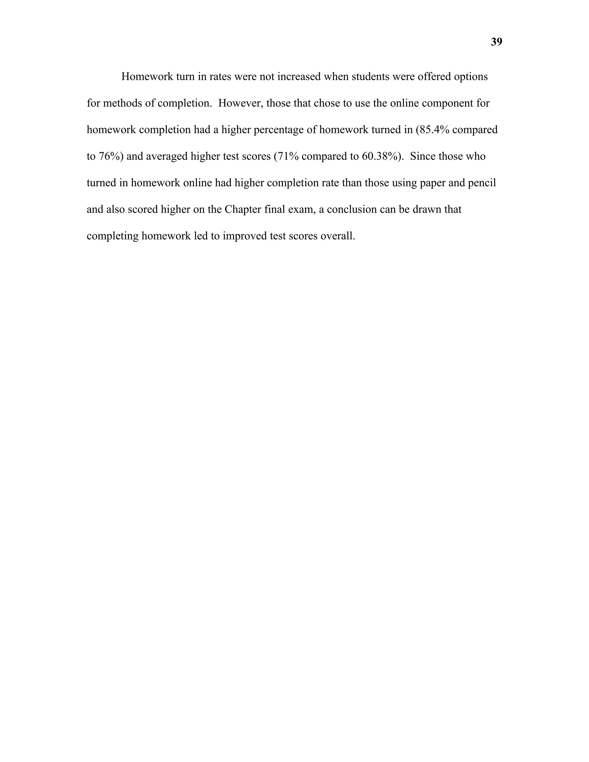 39

       Homework turn in rates were not increased when students were offered options

for methods of completion. However, those that chose to use the online component for

homework completion had a higher percentage of homework turned in (85.4% compared

to 76%) and averaged higher test scores (71% compared to 60.38%). Since those who

turned in homework online had higher completion rate than those using paper and pencil

and also scored higher on the Chapter final exam, a conclusion can be drawn that

completing homework led to improved test scores overall.
 