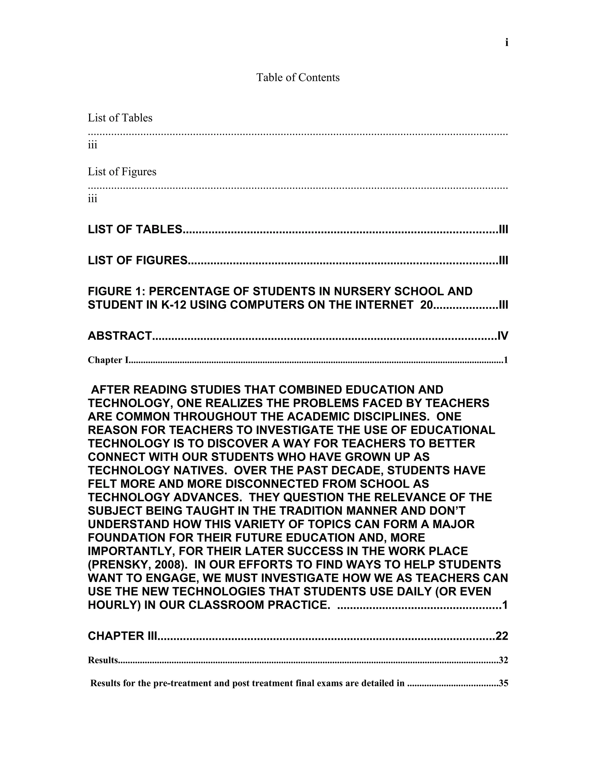 i


                                                                  Table of Contents


List of Tables
................................................................................................................................................
iii

List of Figures
................................................................................................................................................
iii

LIST OF TABLES..................................................................................................III

LIST OF FIGURES................................................................................................III

FIGURE 1: PERCENTAGE OF STUDENTS IN NURSERY SCHOOL AND
STUDENT IN K-12 USING COMPUTERS ON THE INTERNET 20....................III

ABSTRACT...........................................................................................................IV
Chapter I..........................................................................................................................................................1


 AFTER READING STUDIES THAT COMBINED EDUCATION AND
TECHNOLOGY, ONE REALIZES THE PROBLEMS FACED BY TEACHERS
ARE COMMON THROUGHOUT THE ACADEMIC DISCIPLINES. ONE
REASON FOR TEACHERS TO INVESTIGATE THE USE OF EDUCATIONAL
TECHNOLOGY IS TO DISCOVER A WAY FOR TEACHERS TO BETTER
CONNECT WITH OUR STUDENTS WHO HAVE GROWN UP AS
TECHNOLOGY NATIVES. OVER THE PAST DECADE, STUDENTS HAVE
FELT MORE AND MORE DISCONNECTED FROM SCHOOL AS
TECHNOLOGY ADVANCES. THEY QUESTION THE RELEVANCE OF THE
SUBJECT BEING TAUGHT IN THE TRADITION MANNER AND DON’T
UNDERSTAND HOW THIS VARIETY OF TOPICS CAN FORM A MAJOR
FOUNDATION FOR THEIR FUTURE EDUCATION AND, MORE
IMPORTANTLY, FOR THEIR LATER SUCCESS IN THE WORK PLACE
(PRENSKY, 2008). IN OUR EFFORTS TO FIND WAYS TO HELP STUDENTS
WANT TO ENGAGE, WE MUST INVESTIGATE HOW WE AS TEACHERS CAN
USE THE NEW TECHNOLOGIES THAT STUDENTS USE DAILY (OR EVEN
HOURLY) IN OUR CLASSROOM PRACTICE. ...................................................1

CHAPTER III.........................................................................................................22
Results............................................................................................................................................................32

Results for the pre-treatment and post treatment final exams are detailed in .....................................35
 