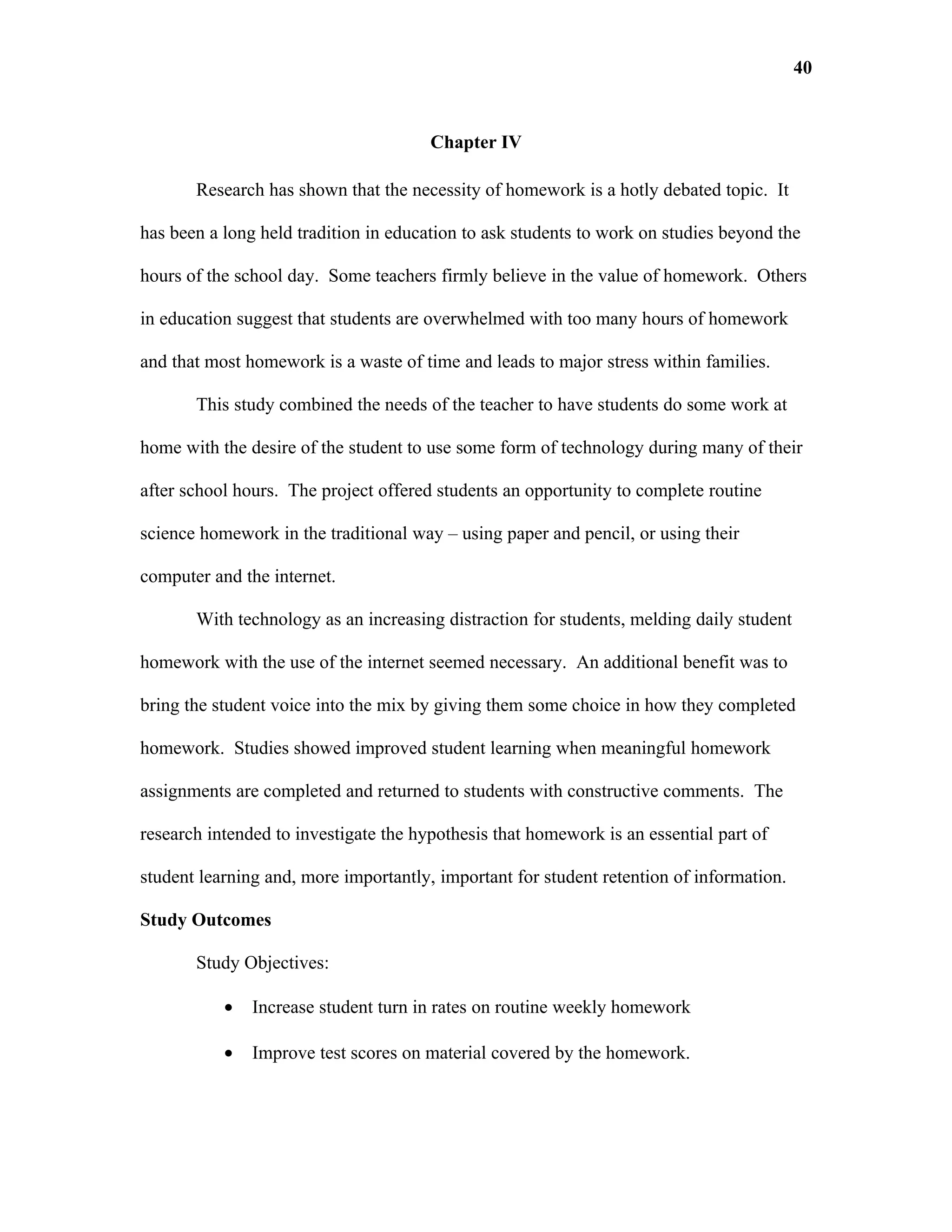 40


                                       Chapter IV

       Research has shown that the necessity of homework is a hotly debated topic. It

has been a long held tradition in education to ask students to work on studies beyond the

hours of the school day. Some teachers firmly believe in the value of homework. Others

in education suggest that students are overwhelmed with too many hours of homework

and that most homework is a waste of time and leads to major stress within families.

       This study combined the needs of the teacher to have students do some work at

home with the desire of the student to use some form of technology during many of their

after school hours. The project offered students an opportunity to complete routine

science homework in the traditional way – using paper and pencil, or using their

computer and the internet.

       With technology as an increasing distraction for students, melding daily student

homework with the use of the internet seemed necessary. An additional benefit was to

bring the student voice into the mix by giving them some choice in how they completed

homework. Studies showed improved student learning when meaningful homework

assignments are completed and returned to students with constructive comments. The

research intended to investigate the hypothesis that homework is an essential part of

student learning and, more importantly, important for student retention of information.

Study Outcomes

       Study Objectives:

           •   Increase student turn in rates on routine weekly homework

           •   Improve test scores on material covered by the homework.
 