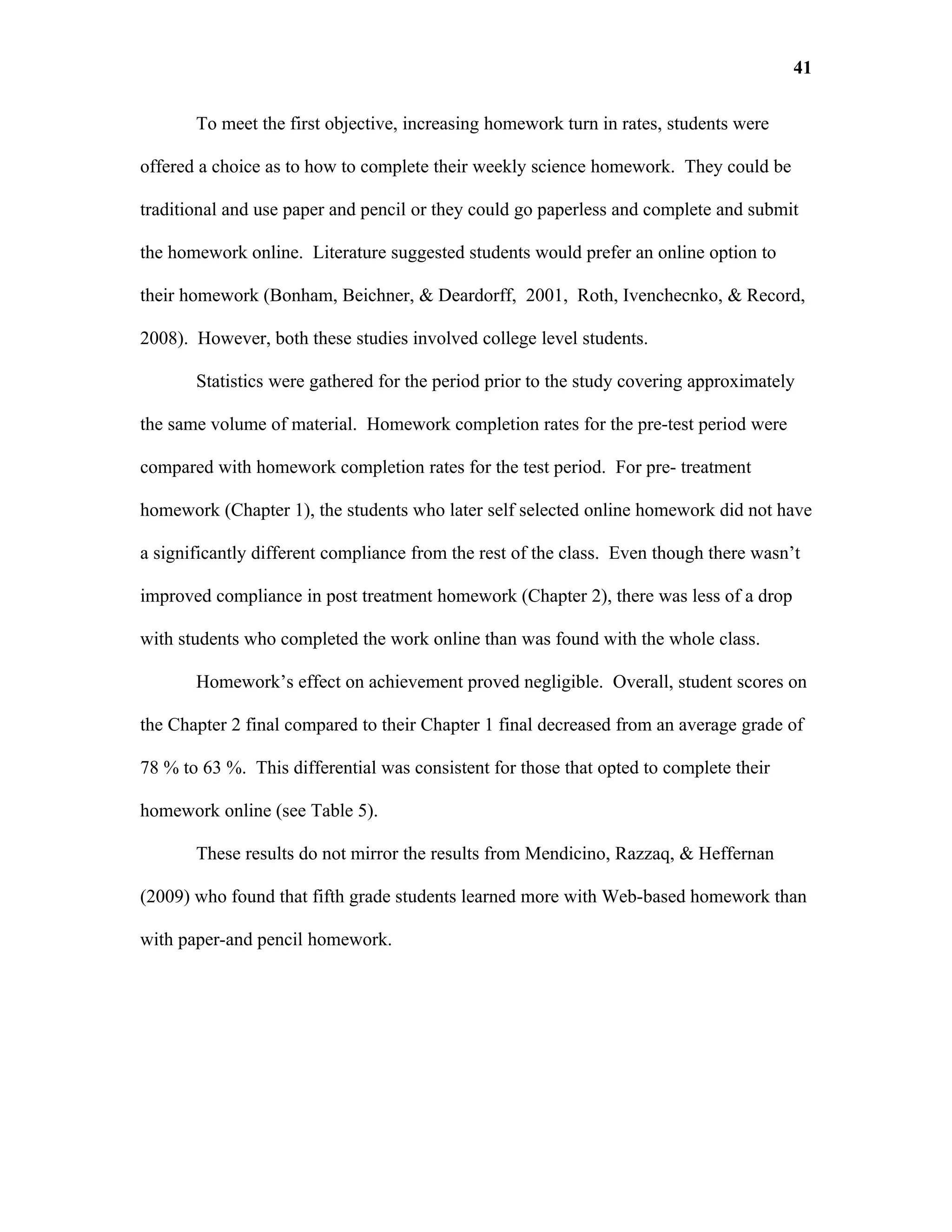 41

       To meet the first objective, increasing homework turn in rates, students were

offered a choice as to how to complete their weekly science homework. They could be

traditional and use paper and pencil or they could go paperless and complete and submit

the homework online. Literature suggested students would prefer an online option to

their homework (Bonham, Beichner, & Deardorff, 2001, Roth, Ivenchecnko, & Record,

2008). However, both these studies involved college level students.

       Statistics were gathered for the period prior to the study covering approximately

the same volume of material. Homework completion rates for the pre-test period were

compared with homework completion rates for the test period. For pre- treatment

homework (Chapter 1), the students who later self selected online homework did not have

a significantly different compliance from the rest of the class. Even though there wasn’t

improved compliance in post treatment homework (Chapter 2), there was less of a drop

with students who completed the work online than was found with the whole class.

       Homework’s effect on achievement proved negligible. Overall, student scores on

the Chapter 2 final compared to their Chapter 1 final decreased from an average grade of

78 % to 63 %. This differential was consistent for those that opted to complete their

homework online (see Table 5).

       These results do not mirror the results from Mendicino, Razzaq, & Heffernan

(2009) who found that fifth grade students learned more with Web-based homework than

with paper-and pencil homework.
 