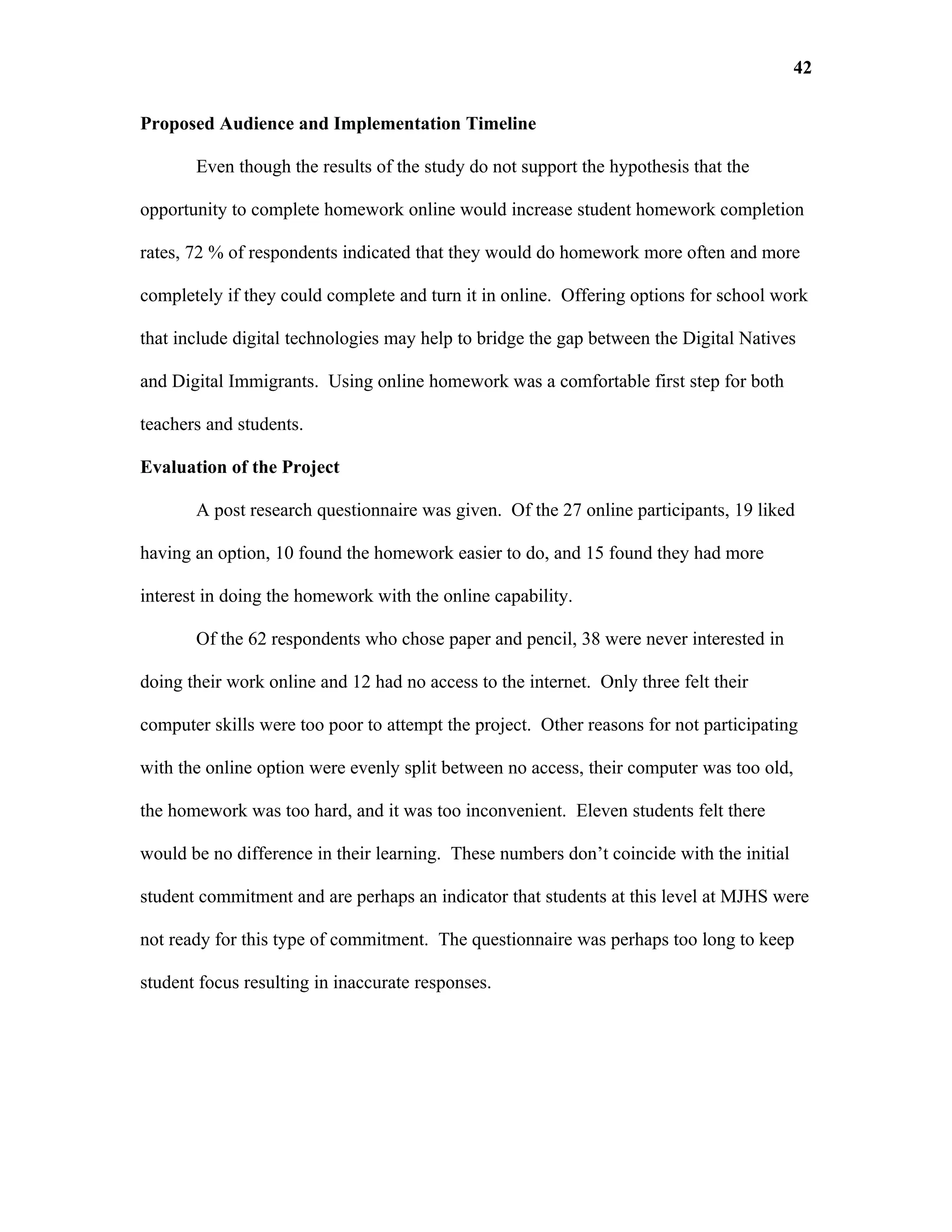 42

Proposed Audience and Implementation Timeline

       Even though the results of the study do not support the hypothesis that the

opportunity to complete homework online would increase student homework completion

rates, 72 % of respondents indicated that they would do homework more often and more

completely if they could complete and turn it in online. Offering options for school work

that include digital technologies may help to bridge the gap between the Digital Natives

and Digital Immigrants. Using online homework was a comfortable first step for both

teachers and students.

Evaluation of the Project

       A post research questionnaire was given. Of the 27 online participants, 19 liked

having an option, 10 found the homework easier to do, and 15 found they had more

interest in doing the homework with the online capability.

       Of the 62 respondents who chose paper and pencil, 38 were never interested in

doing their work online and 12 had no access to the internet. Only three felt their

computer skills were too poor to attempt the project. Other reasons for not participating

with the online option were evenly split between no access, their computer was too old,

the homework was too hard, and it was too inconvenient. Eleven students felt there

would be no difference in their learning. These numbers don’t coincide with the initial

student commitment and are perhaps an indicator that students at this level at MJHS were

not ready for this type of commitment. The questionnaire was perhaps too long to keep

student focus resulting in inaccurate responses.
 