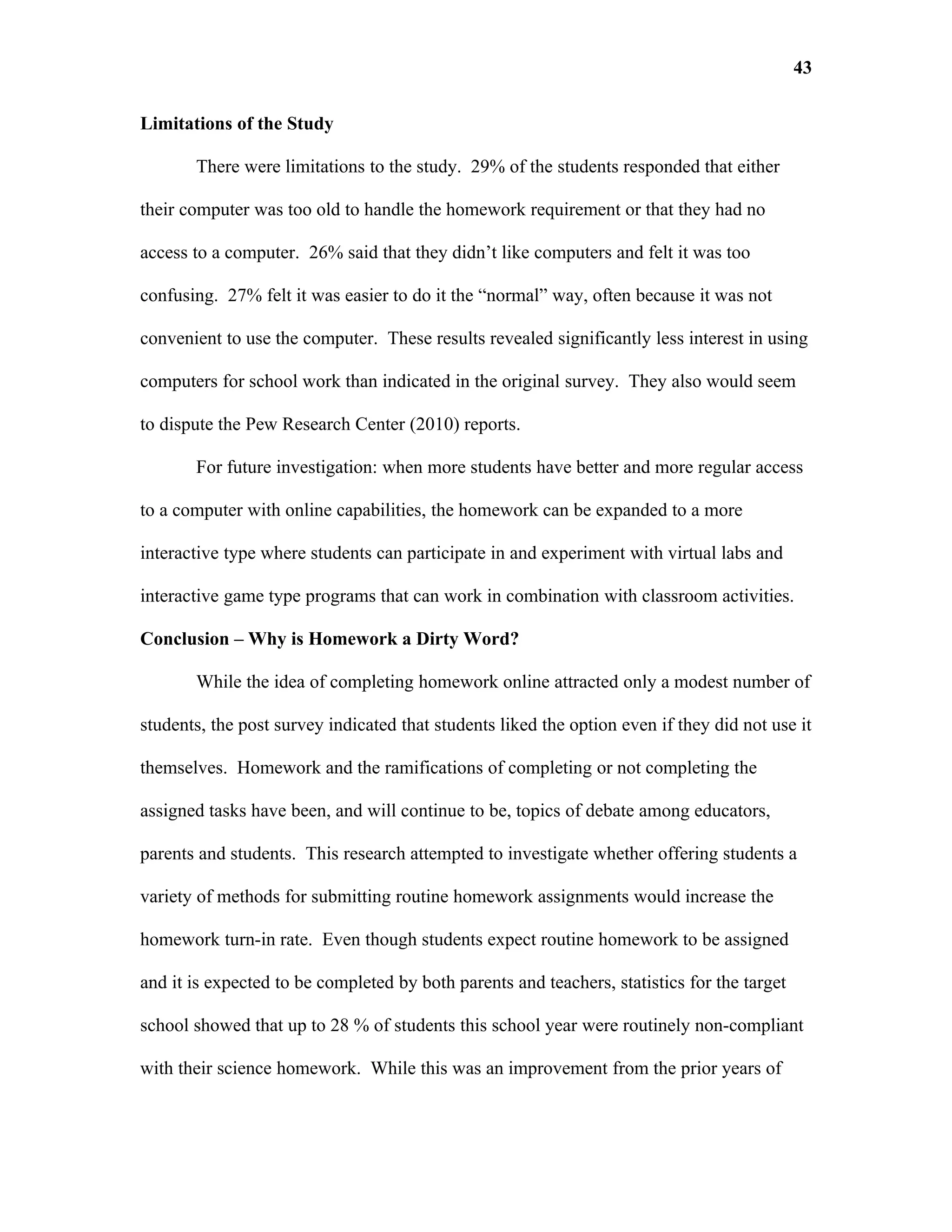 43

Limitations of the Study

       There were limitations to the study. 29% of the students responded that either

their computer was too old to handle the homework requirement or that they had no

access to a computer. 26% said that they didn’t like computers and felt it was too

confusing. 27% felt it was easier to do it the “normal” way, often because it was not

convenient to use the computer. These results revealed significantly less interest in using

computers for school work than indicated in the original survey. They also would seem

to dispute the Pew Research Center (2010) reports.

       For future investigation: when more students have better and more regular access

to a computer with online capabilities, the homework can be expanded to a more

interactive type where students can participate in and experiment with virtual labs and

interactive game type programs that can work in combination with classroom activities.

Conclusion – Why is Homework a Dirty Word?

       While the idea of completing homework online attracted only a modest number of

students, the post survey indicated that students liked the option even if they did not use it

themselves. Homework and the ramifications of completing or not completing the

assigned tasks have been, and will continue to be, topics of debate among educators,

parents and students. This research attempted to investigate whether offering students a

variety of methods for submitting routine homework assignments would increase the

homework turn-in rate. Even though students expect routine homework to be assigned

and it is expected to be completed by both parents and teachers, statistics for the target

school showed that up to 28 % of students this school year were routinely non-compliant

with their science homework. While this was an improvement from the prior years of
 