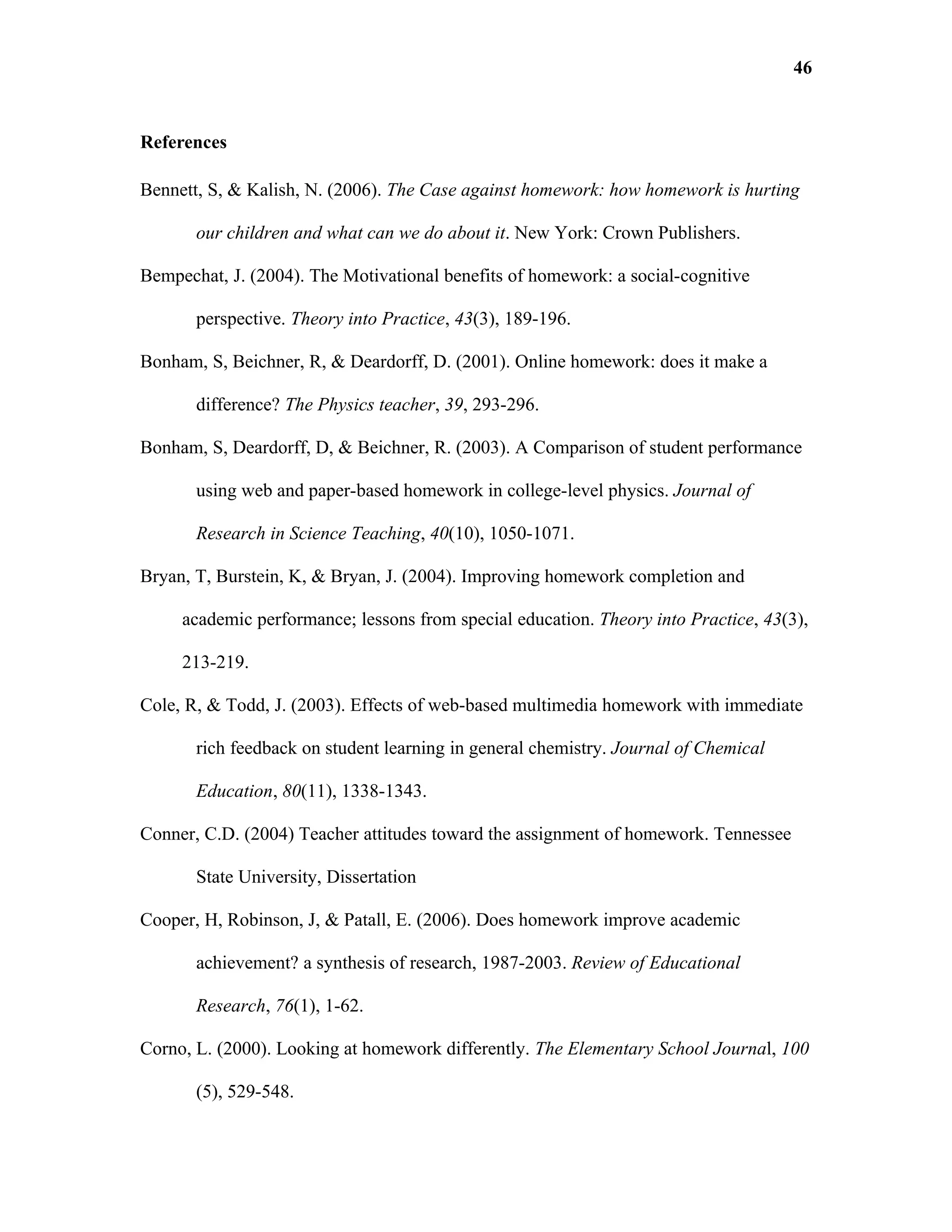46


References

Bennett, S, & Kalish, N. (2006). The Case against homework: how homework is hurting

       our children and what can we do about it. New York: Crown Publishers.

Bempechat, J. (2004). The Motivational benefits of homework: a social-cognitive

       perspective. Theory into Practice, 43(3), 189-196.

Bonham, S, Beichner, R, & Deardorff, D. (2001). Online homework: does it make a

       difference? The Physics teacher, 39, 293-296.

Bonham, S, Deardorff, D, & Beichner, R. (2003). A Comparison of student performance

       using web and paper-based homework in college-level physics. Journal of

       Research in Science Teaching, 40(10), 1050-1071.

Bryan, T, Burstein, K, & Bryan, J. (2004). Improving homework completion and

     academic performance; lessons from special education. Theory into Practice, 43(3),

     213-219.

Cole, R, & Todd, J. (2003). Effects of web-based multimedia homework with immediate

       rich feedback on student learning in general chemistry. Journal of Chemical

       Education, 80(11), 1338-1343.

Conner, C.D. (2004) Teacher attitudes toward the assignment of homework. Tennessee

       State University, Dissertation

Cooper, H, Robinson, J, & Patall, E. (2006). Does homework improve academic

       achievement? a synthesis of research, 1987-2003. Review of Educational

       Research, 76(1), 1-62.

Corno, L. (2000). Looking at homework differently. The Elementary School Journal, 100

       (5), 529-548.
 