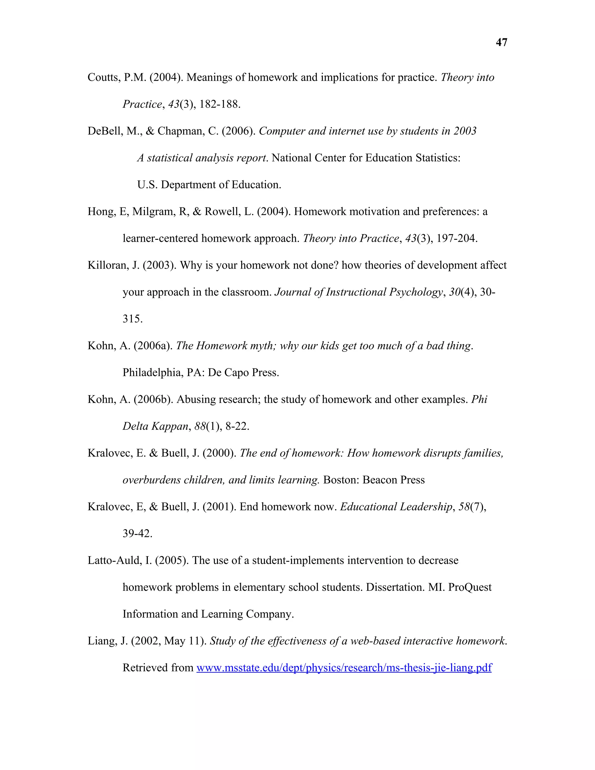 47

Coutts, P.M. (2004). Meanings of homework and implications for practice. Theory into

       Practice, 43(3), 182-188.

DeBell, M., & Chapman, C. (2006). Computer and internet use by students in 2003

          A statistical analysis report. National Center for Education Statistics:

          U.S. Department of Education.

Hong, E, Milgram, R, & Rowell, L. (2004). Homework motivation and preferences: a

       learner-centered homework approach. Theory into Practice, 43(3), 197-204.

Killoran, J. (2003). Why is your homework not done? how theories of development affect

       your approach in the classroom. Journal of Instructional Psychology, 30(4), 30-

       315.

Kohn, A. (2006a). The Homework myth; why our kids get too much of a bad thing.

       Philadelphia, PA: De Capo Press.

Kohn, A. (2006b). Abusing research; the study of homework and other examples. Phi

       Delta Kappan, 88(1), 8-22.

Kralovec, E. & Buell, J. (2000). The end of homework: How homework disrupts families,

       overburdens children, and limits learning. Boston: Beacon Press

Kralovec, E, & Buell, J. (2001). End homework now. Educational Leadership, 58(7),

       39-42.

Latto-Auld, I. (2005). The use of a student-implements intervention to decrease

       homework problems in elementary school students. Dissertation. MI. ProQuest

       Information and Learning Company.

Liang, J. (2002, May 11). Study of the effectiveness of a web-based interactive homework.

       Retrieved from www.msstate.edu/dept/physics/research/ms-thesis-jie-liang.pdf
 
