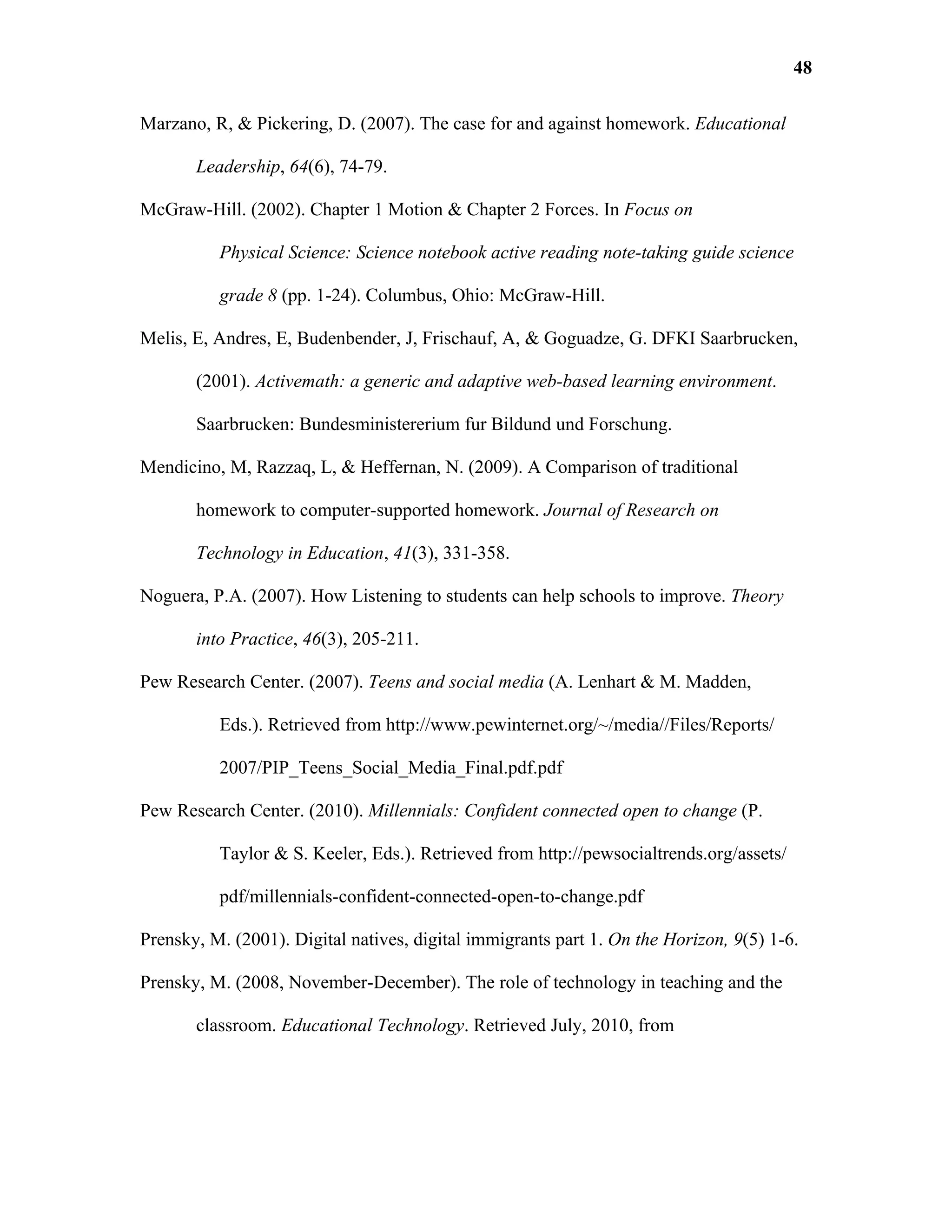 48

Marzano, R, & Pickering, D. (2007). The case for and against homework. Educational

       Leadership, 64(6), 74-79.

McGraw-Hill. (2002). Chapter 1 Motion & Chapter 2 Forces. In Focus on

          Physical Science: Science notebook active reading note-taking guide science

          grade 8 (pp. 1-24). Columbus, Ohio: McGraw-Hill.

Melis, E, Andres, E, Budenbender, J, Frischauf, A, & Goguadze, G. DFKI Saarbrucken,

       (2001). Activemath: a generic and adaptive web-based learning environment.

       Saarbrucken: Bundesministererium fur Bildund und Forschung.

Mendicino, M, Razzaq, L, & Heffernan, N. (2009). A Comparison of traditional

       homework to computer-supported homework. Journal of Research on

       Technology in Education, 41(3), 331-358.

Noguera, P.A. (2007). How Listening to students can help schools to improve. Theory

       into Practice, 46(3), 205-211.

Pew Research Center. (2007). Teens and social media (A. Lenhart & M. Madden,

          Eds.). Retrieved from http://www.pewinternet.org/~/media//Files/Reports/

          2007/PIP_Teens_Social_Media_Final.pdf.pdf

Pew Research Center. (2010). Millennials: Confident connected open to change (P.

          Taylor & S. Keeler, Eds.). Retrieved from http://pewsocialtrends.org/assets/

          pdf/millennials-confident-connected-open-to-change.pdf

Prensky, M. (2001). Digital natives, digital immigrants part 1. On the Horizon, 9(5) 1-6.

Prensky, M. (2008, November-December). The role of technology in teaching and the

       classroom. Educational Technology. Retrieved July, 2010, from
 