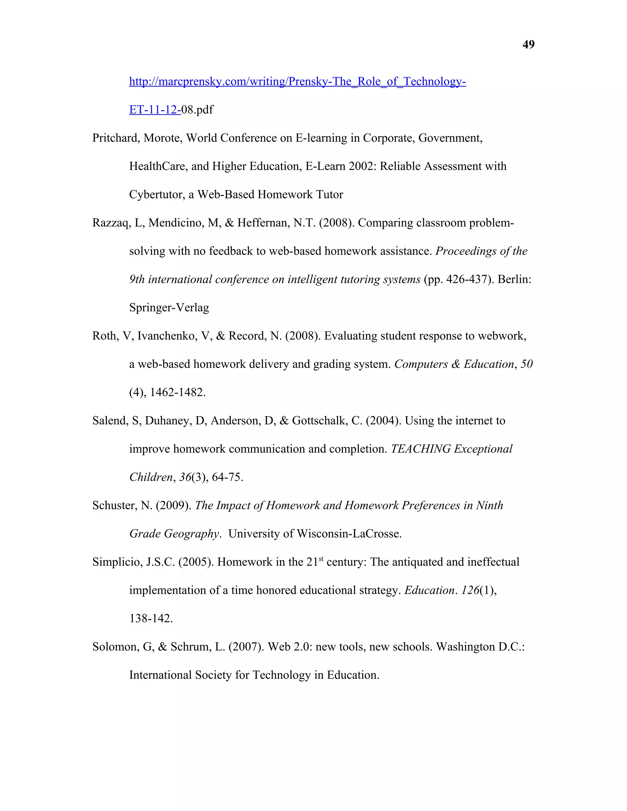49

       http://marcprensky.com/writing/Prensky-The_Role_of_Technology-

       ET-11-12-08.pdf

Pritchard, Morote, World Conference on E-learning in Corporate, Government,

       HealthCare, and Higher Education, E-Learn 2002: Reliable Assessment with

       Cybertutor, a Web-Based Homework Tutor

Razzaq, L, Mendicino, M, & Heffernan, N.T. (2008). Comparing classroom problem-

       solving with no feedback to web-based homework assistance. Proceedings of the

       9th international conference on intelligent tutoring systems (pp. 426-437). Berlin:

       Springer-Verlag

Roth, V, Ivanchenko, V, & Record, N. (2008). Evaluating student response to webwork,

       a web-based homework delivery and grading system. Computers & Education, 50

       (4), 1462-1482.

Salend, S, Duhaney, D, Anderson, D, & Gottschalk, C. (2004). Using the internet to

       improve homework communication and completion. TEACHING Exceptional

       Children, 36(3), 64-75.

Schuster, N. (2009). The Impact of Homework and Homework Preferences in Ninth

       Grade Geography. University of Wisconsin-LaCrosse.

Simplicio, J.S.C. (2005). Homework in the 21st century: The antiquated and ineffectual

       implementation of a time honored educational strategy. Education. 126(1),

       138-142.

Solomon, G, & Schrum, L. (2007). Web 2.0: new tools, new schools. Washington D.C.:

       International Society for Technology in Education.
 