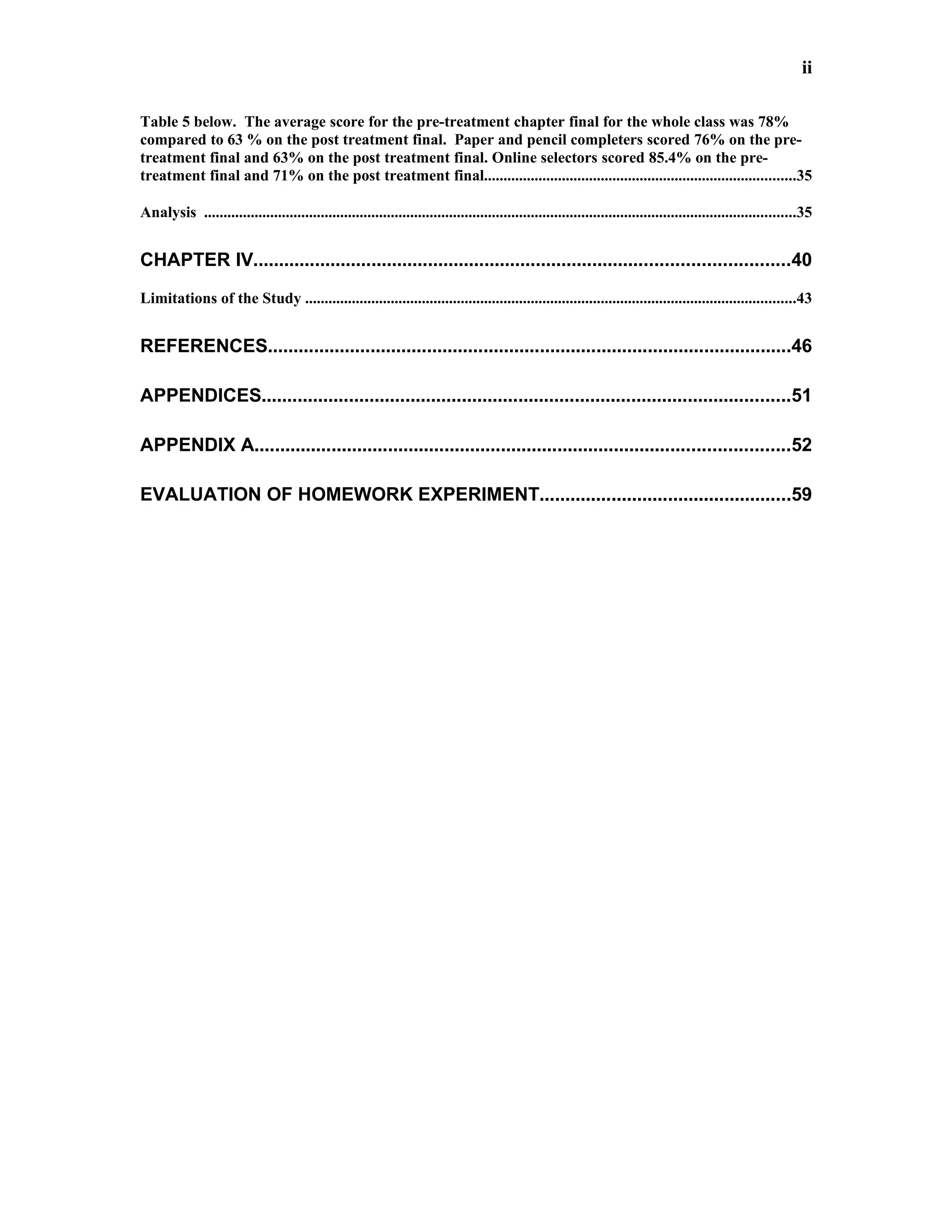 ii

Table 5 below. The average score for the pre-treatment chapter final for the whole class was 78%
compared to 63 % on the post treatment final. Paper and pencil completers scored 76% on the pre-
treatment final and 63% on the post treatment final. Online selectors scored 85.4% on the pre-
treatment final and 71% on the post treatment final................................................................................35

Analysis ........................................................................................................................................................35


CHAPTER IV........................................................................................................40
Limitations of the Study ..............................................................................................................................43


REFERENCES......................................................................................................46

APPENDICES.......................................................................................................51

APPENDIX A........................................................................................................52

EVALUATION OF HOMEWORK EXPERIMENT.................................................59
 