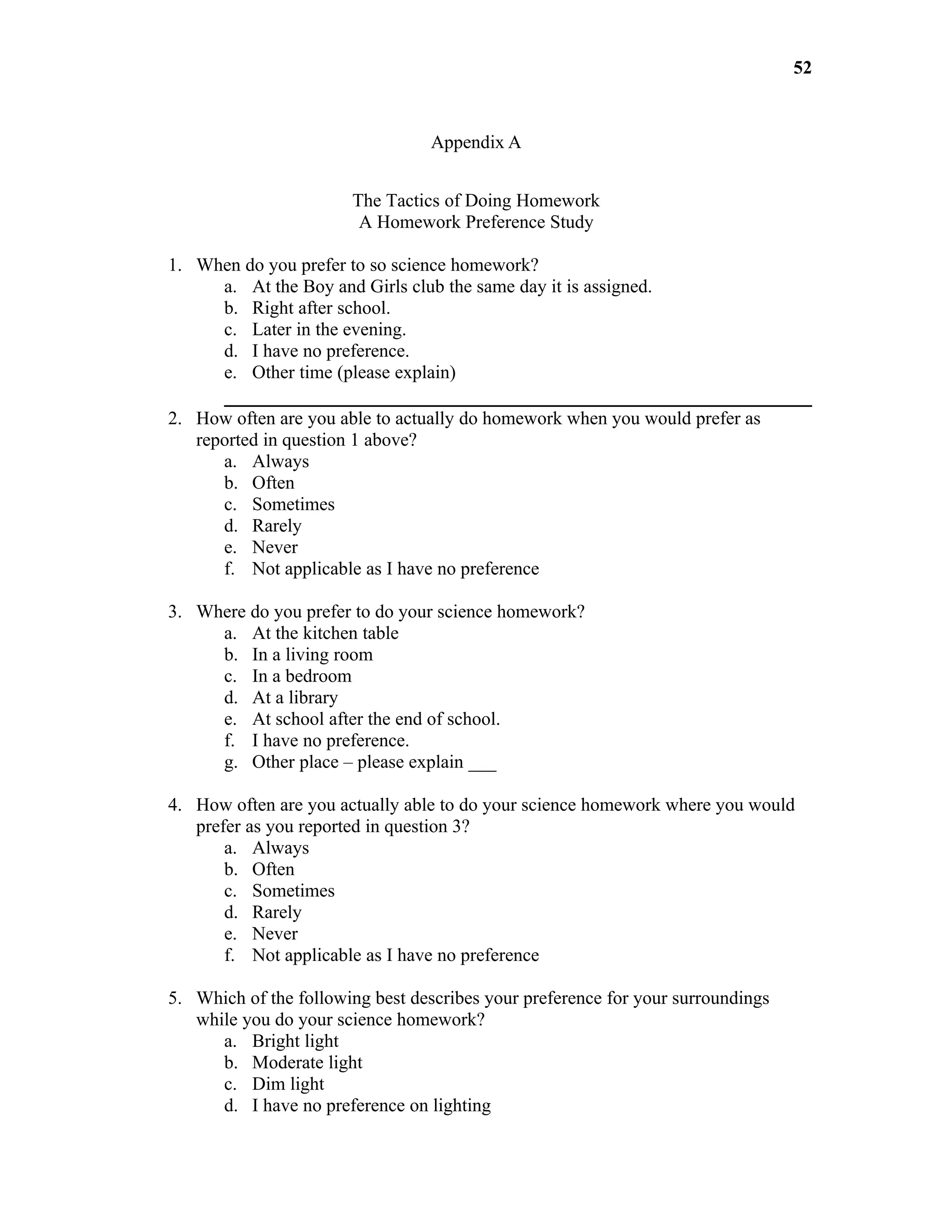 52


                                  Appendix A


                       The Tactics of Doing Homework
                        A Homework Preference Study

1. When do you prefer to so science homework?
     a. At the Boy and Girls club the same day it is assigned.
     b. Right after school.
     c. Later in the evening.
     d. I have no preference.
     e. Other time (please explain)

2. How often are you able to actually do homework when you would prefer as
   reported in question 1 above?
      a. Always
      b. Often
      c. Sometimes
      d. Rarely
      e. Never
      f. Not applicable as I have no preference

3. Where do you prefer to do your science homework?
     a. At the kitchen table
     b. In a living room
     c. In a bedroom
     d. At a library
     e. At school after the end of school.
     f. I have no preference.
     g. Other place – please explain ___

4. How often are you actually able to do your science homework where you would
   prefer as you reported in question 3?
       a. Always
       b. Often
       c. Sometimes
       d. Rarely
       e. Never
       f. Not applicable as I have no preference

5. Which of the following best describes your preference for your surroundings
   while you do your science homework?
      a. Bright light
      b. Moderate light
      c. Dim light
      d. I have no preference on lighting
 