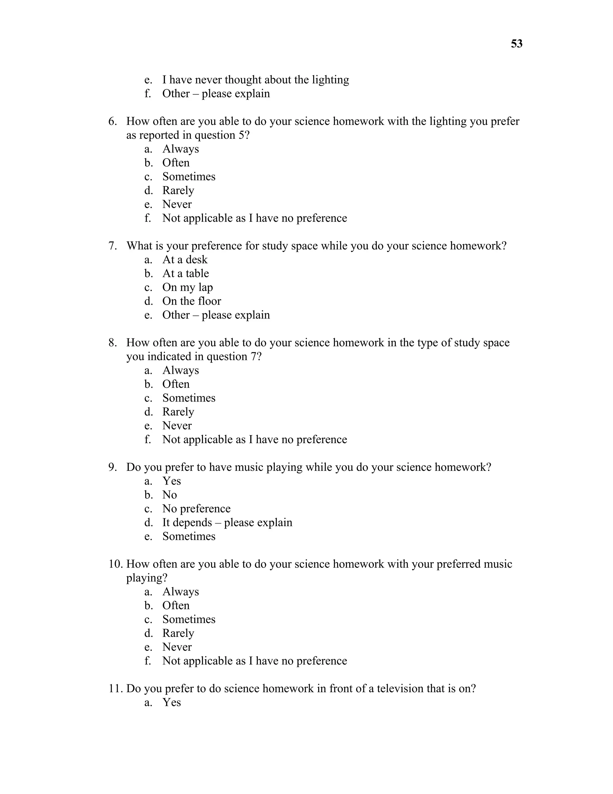 53

       e. I have never thought about the lighting
       f. Other – please explain

6. How often are you able to do your science homework with the lighting you prefer
   as reported in question 5?
       a. Always
       b. Often
       c. Sometimes
       d. Rarely
       e. Never
       f. Not applicable as I have no preference

7. What is your preference for study space while you do your science homework?
     a. At a desk
     b. At a table
     c. On my lap
     d. On the floor
     e. Other – please explain

8. How often are you able to do your science homework in the type of study space
   you indicated in question 7?
      a. Always
      b. Often
      c. Sometimes
      d. Rarely
      e. Never
      f. Not applicable as I have no preference

9. Do you prefer to have music playing while you do your science homework?
      a. Yes
      b. No
      c. No preference
      d. It depends – please explain
      e. Sometimes

10. How often are you able to do your science homework with your preferred music
    playing?
        a. Always
        b. Often
        c. Sometimes
        d. Rarely
        e. Never
        f. Not applicable as I have no preference

11. Do you prefer to do science homework in front of a television that is on?
       a. Yes
 