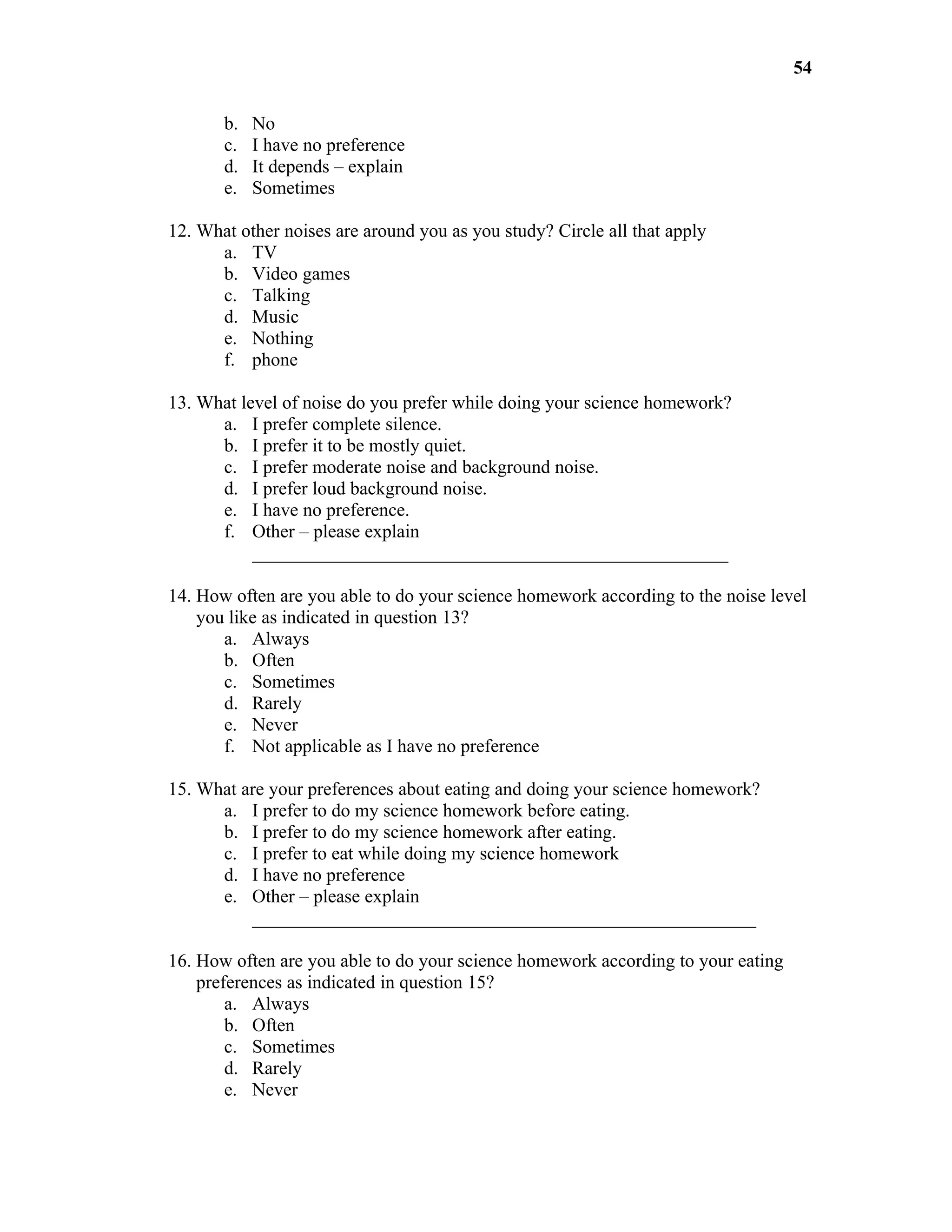 54

       b.   No
       c.   I have no preference
       d.   It depends – explain
       e.   Sometimes

12. What other noises are around you as you study? Circle all that apply
      a. TV
      b. Video games
      c. Talking
      d. Music
      e. Nothing
      f. phone

13. What level of noise do you prefer while doing your science homework?
      a. I prefer complete silence.
      b. I prefer it to be mostly quiet.
      c. I prefer moderate noise and background noise.
      d. I prefer loud background noise.
      e. I have no preference.
      f. Other – please explain
           ___________________________________________________

14. How often are you able to do your science homework according to the noise level
    you like as indicated in question 13?
       a. Always
       b. Often
       c. Sometimes
       d. Rarely
       e. Never
       f. Not applicable as I have no preference

15. What are your preferences about eating and doing your science homework?
      a. I prefer to do my science homework before eating.
      b. I prefer to do my science homework after eating.
      c. I prefer to eat while doing my science homework
      d. I have no preference
      e. Other – please explain
          ______________________________________________________

16. How often are you able to do your science homework according to your eating
    preferences as indicated in question 15?
        a. Always
        b. Often
        c. Sometimes
        d. Rarely
        e. Never
 