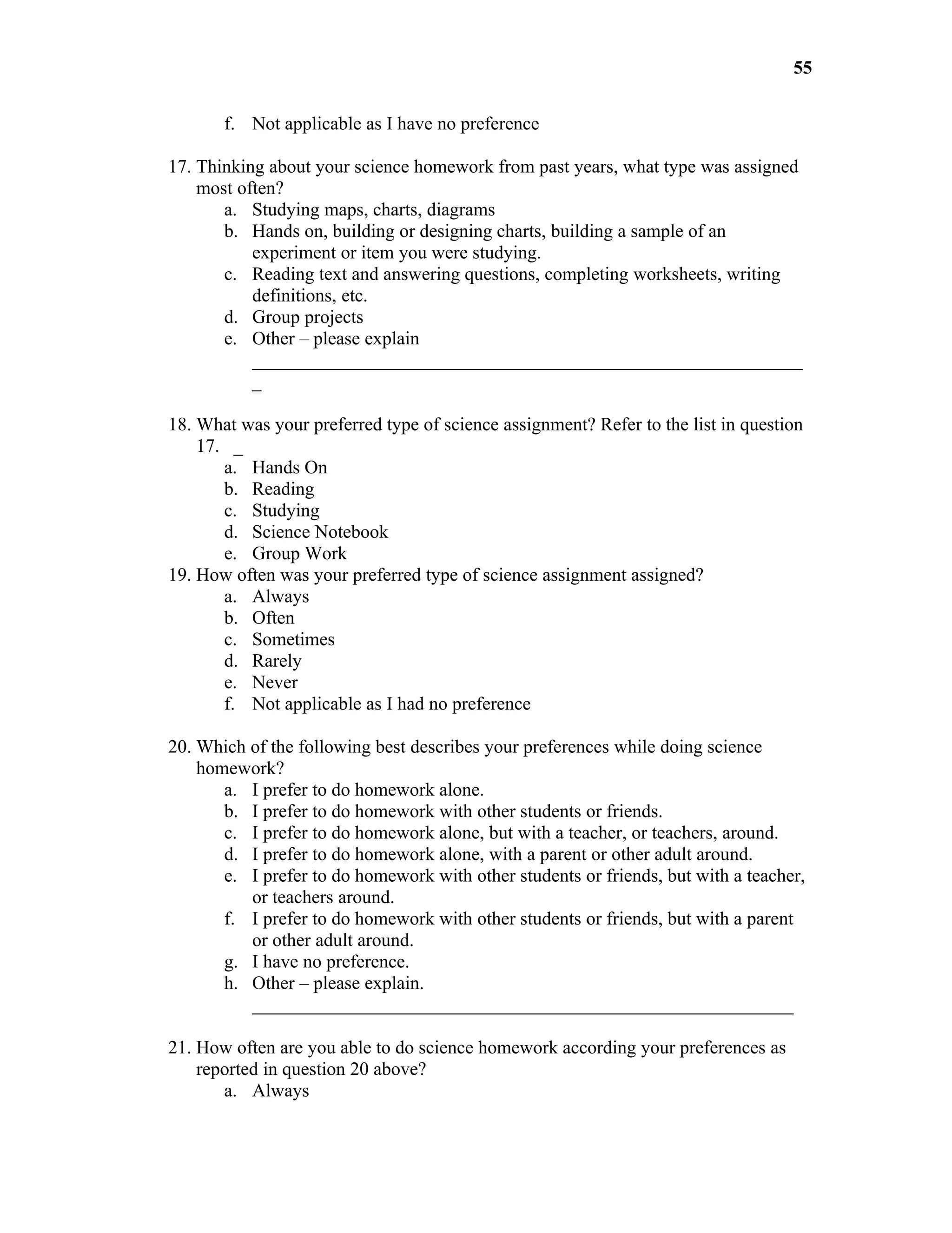 55

       f. Not applicable as I have no preference

17. Thinking about your science homework from past years, what type was assigned
    most often?
       a. Studying maps, charts, diagrams
       b. Hands on, building or designing charts, building a sample of an
           experiment or item you were studying.
       c. Reading text and answering questions, completing worksheets, writing
           definitions, etc.
       d. Group projects
       e. Other – please explain
           ___________________________________________________________
           _

18. What was your preferred type of science assignment? Refer to the list in question
    17. _
       a. Hands On
       b. Reading
       c. Studying
       d. Science Notebook
       e. Group Work
19. How often was your preferred type of science assignment assigned?
       a. Always
       b. Often
       c. Sometimes
       d. Rarely
       e. Never
       f. Not applicable as I had no preference

20. Which of the following best describes your preferences while doing science
    homework?
       a. I prefer to do homework alone.
       b. I prefer to do homework with other students or friends.
       c. I prefer to do homework alone, but with a teacher, or teachers, around.
       d. I prefer to do homework alone, with a parent or other adult around.
       e. I prefer to do homework with other students or friends, but with a teacher,
          or teachers around.
       f. I prefer to do homework with other students or friends, but with a parent
          or other adult around.
       g. I have no preference.
       h. Other – please explain.
          __________________________________________________________

21. How often are you able to do science homework according your preferences as
    reported in question 20 above?
       a. Always
 