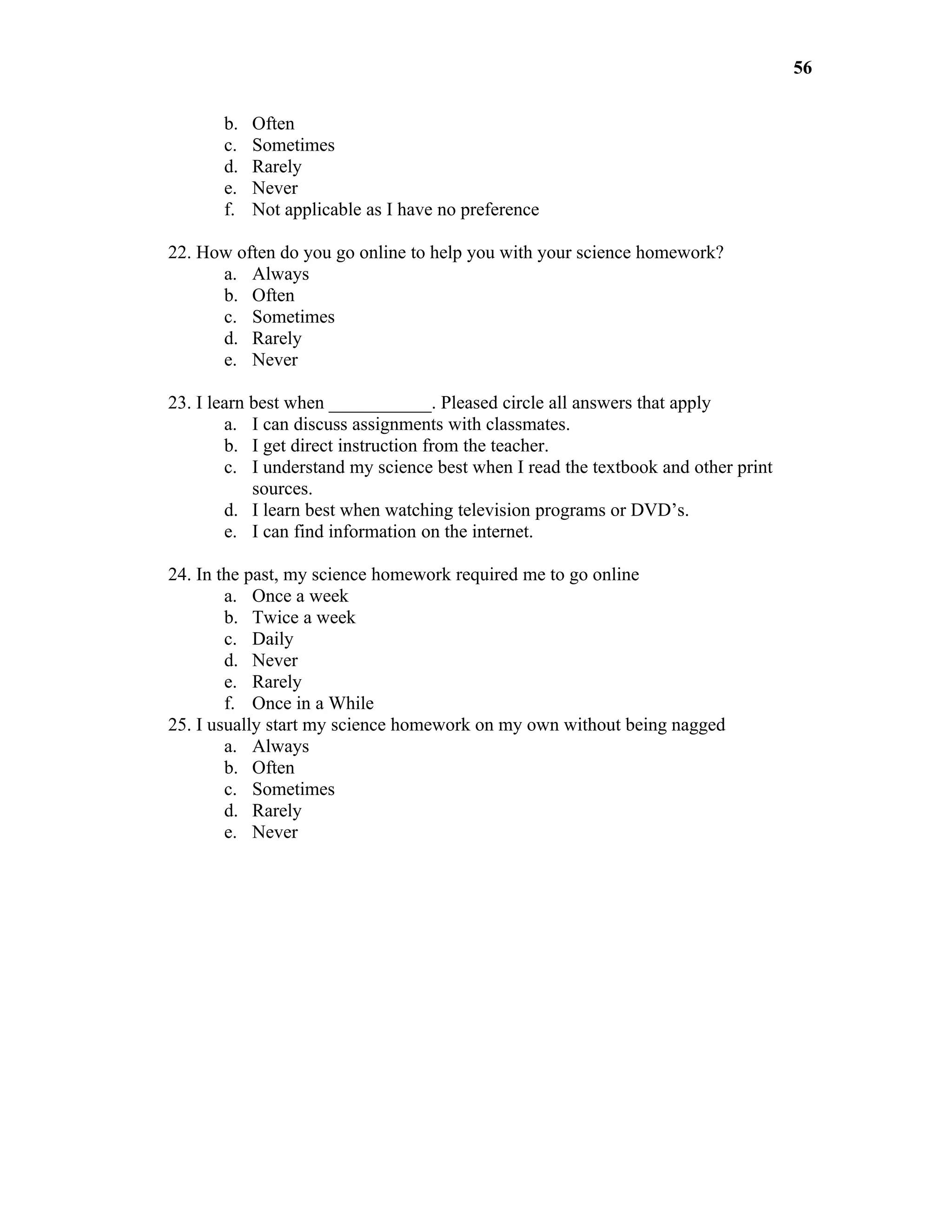 56

       b.   Often
       c.   Sometimes
       d.   Rarely
       e.   Never
       f.   Not applicable as I have no preference

22. How often do you go online to help you with your science homework?
      a. Always
      b. Often
      c. Sometimes
      d. Rarely
      e. Never

23. I learn best when ___________. Pleased circle all answers that apply
        a. I can discuss assignments with classmates.
        b. I get direct instruction from the teacher.
        c. I understand my science best when I read the textbook and other print
            sources.
        d. I learn best when watching television programs or DVD’s.
        e. I can find information on the internet.

24. In the past, my science homework required me to go online
        a. Once a week
        b. Twice a week
        c. Daily
        d. Never
        e. Rarely
        f. Once in a While
25. I usually start my science homework on my own without being nagged
        a. Always
        b. Often
        c. Sometimes
        d. Rarely
        e. Never
 