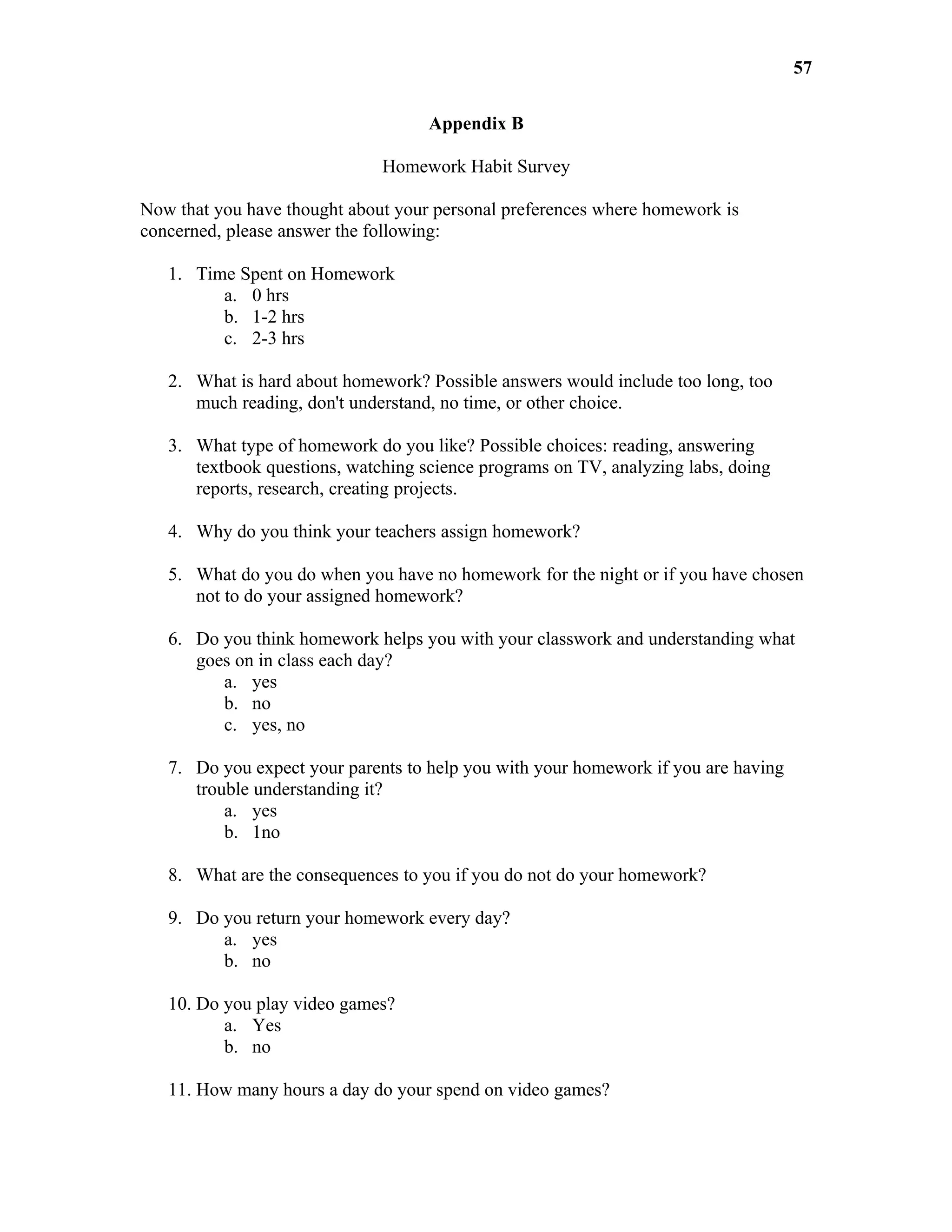 57

                                    Appendix B

                              Homework Habit Survey

Now that you have thought about your personal preferences where homework is
concerned, please answer the following:

   1. Time Spent on Homework
         a. 0 hrs
         b. 1-2 hrs
         c. 2-3 hrs

   2. What is hard about homework? Possible answers would include too long, too
      much reading, don't understand, no time, or other choice.

   3. What type of homework do you like? Possible choices: reading, answering
      textbook questions, watching science programs on TV, analyzing labs, doing
      reports, research, creating projects.

   4. Why do you think your teachers assign homework?

   5. What do you do when you have no homework for the night or if you have chosen
      not to do your assigned homework?

   6. Do you think homework helps you with your classwork and understanding what
      goes on in class each day?
         a. yes
         b. no
         c. yes, no

   7. Do you expect your parents to help you with your homework if you are having
      trouble understanding it?
          a. yes
          b. 1no

   8. What are the consequences to you if you do not do your homework?

   9. Do you return your homework every day?
         a. yes
         b. no

   10. Do you play video games?
          a. Yes
          b. no

   11. How many hours a day do your spend on video games?
 