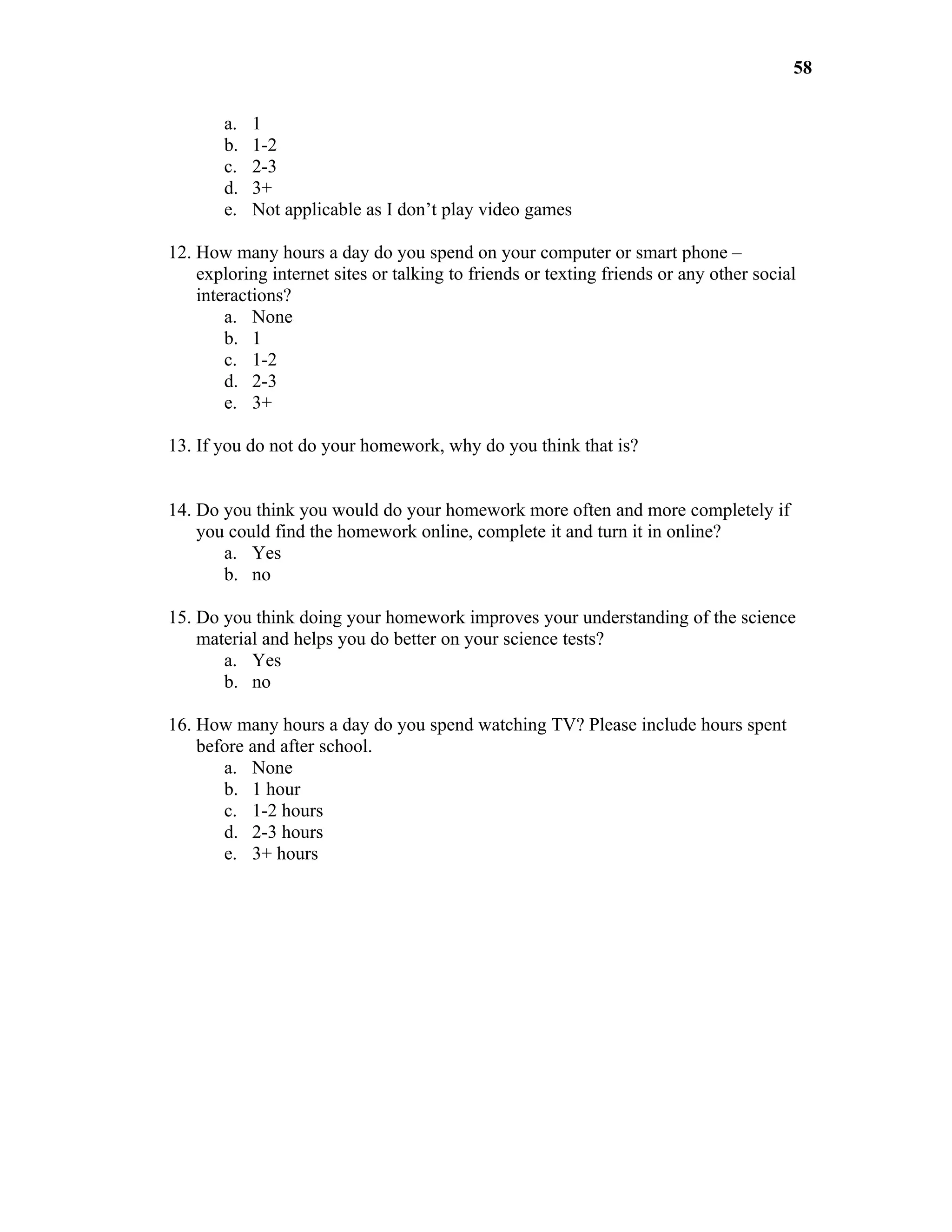 58

       a.   1
       b.   1-2
       c.   2-3
       d.   3+
       e.   Not applicable as I don’t play video games

12. How many hours a day do you spend on your computer or smart phone –
    exploring internet sites or talking to friends or texting friends or any other social
    interactions?
        a. None
        b. 1
        c. 1-2
        d. 2-3
        e. 3+

13. If you do not do your homework, why do you think that is?


14. Do you think you would do your homework more often and more completely if
    you could find the homework online, complete it and turn it in online?
       a. Yes
       b. no

15. Do you think doing your homework improves your understanding of the science
    material and helps you do better on your science tests?
       a. Yes
       b. no

16. How many hours a day do you spend watching TV? Please include hours spent
    before and after school.
       a. None
       b. 1 hour
       c. 1-2 hours
       d. 2-3 hours
       e. 3+ hours
 