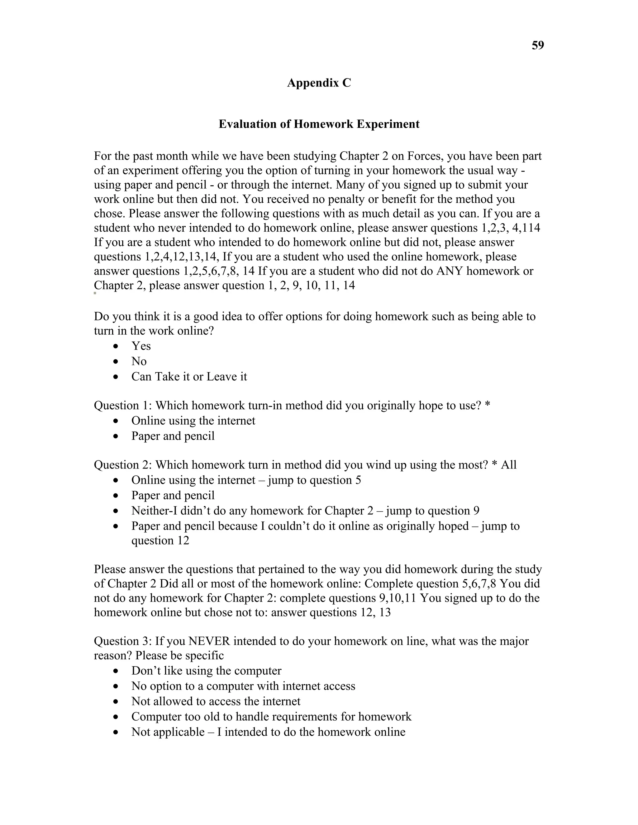 59

                                      Appendix C


                        Evaluation of Homework Experiment

For the past month while we have been studying Chapter 2 on Forces, you have been part
of an experiment offering you the option of turning in your homework the usual way -
using paper and pencil - or through the internet. Many of you signed up to submit your
work online but then did not. You received no penalty or benefit for the method you
chose. Please answer the following questions with as much detail as you can. If you are a
student who never intended to do homework online, please answer questions 1,2,3, 4,114
If you are a student who intended to do homework online but did not, please answer
questions 1,2,4,12,13,14, If you are a student who used the online homework, please
answer questions 1,2,5,6,7,8, 14 If you are a student who did not do ANY homework or
Chapter 2, please answer question 1, 2, 9, 10, 11, 14

Do you think it is a good idea to offer options for doing homework such as being able to
turn in the work online?
    • Yes
    • No
    • Can Take it or Leave it

Question 1: Which homework turn-in method did you originally hope to use? *
   • Online using the internet
   • Paper and pencil

Question 2: Which homework turn in method did you wind up using the most? * All
   • Online using the internet – jump to question 5
   • Paper and pencil
   • Neither-I didn’t do any homework for Chapter 2 – jump to question 9
   • Paper and pencil because I couldn’t do it online as originally hoped – jump to
       question 12

Please answer the questions that pertained to the way you did homework during the study
of Chapter 2 Did all or most of the homework online: Complete question 5,6,7,8 You did
not do any homework for Chapter 2: complete questions 9,10,11 You signed up to do the
homework online but chose not to: answer questions 12, 13

Question 3: If you NEVER intended to do your homework on line, what was the major
reason? Please be specific
    • Don’t like using the computer
    • No option to a computer with internet access
    • Not allowed to access the internet
    • Computer too old to handle requirements for homework
    • Not applicable – I intended to do the homework online
 