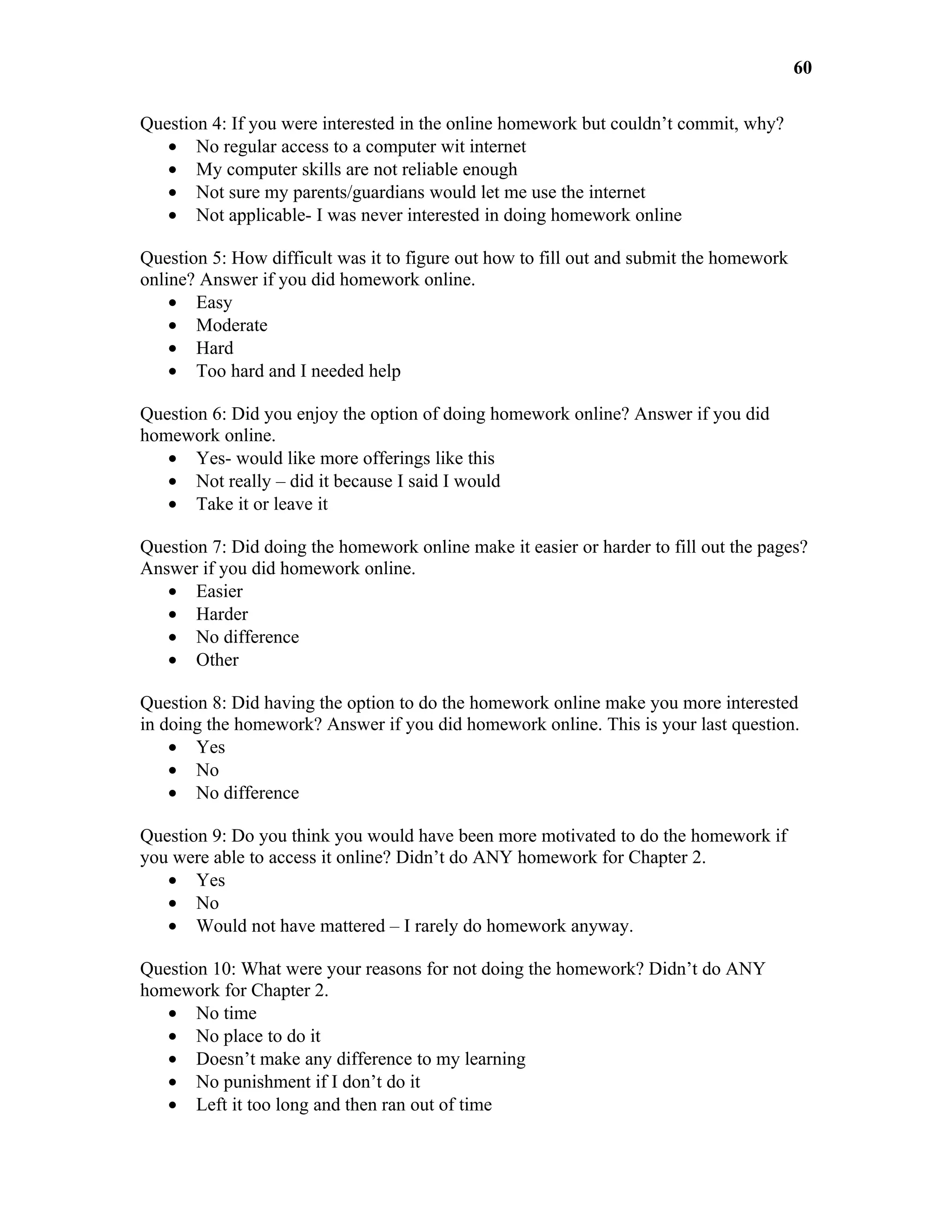 60

Question 4: If you were interested in the online homework but couldn’t commit, why?
   • No regular access to a computer wit internet
   • My computer skills are not reliable enough
   • Not sure my parents/guardians would let me use the internet
   • Not applicable- I was never interested in doing homework online

Question 5: How difficult was it to figure out how to fill out and submit the homework
online? Answer if you did homework online.
    • Easy
    • Moderate
    • Hard
    • Too hard and I needed help

Question 6: Did you enjoy the option of doing homework online? Answer if you did
homework online.
   • Yes- would like more offerings like this
   • Not really – did it because I said I would
   • Take it or leave it

Question 7: Did doing the homework online make it easier or harder to fill out the pages?
Answer if you did homework online.
   • Easier
   • Harder
   • No difference
   • Other

Question 8: Did having the option to do the homework online make you more interested
in doing the homework? Answer if you did homework online. This is your last question.
    • Yes
    • No
    • No difference

Question 9: Do you think you would have been more motivated to do the homework if
you were able to access it online? Didn’t do ANY homework for Chapter 2.
   • Yes
   • No
   • Would not have mattered – I rarely do homework anyway.

Question 10: What were your reasons for not doing the homework? Didn’t do ANY
homework for Chapter 2.
   • No time
   • No place to do it
   • Doesn’t make any difference to my learning
   • No punishment if I don’t do it
   • Left it too long and then ran out of time
 