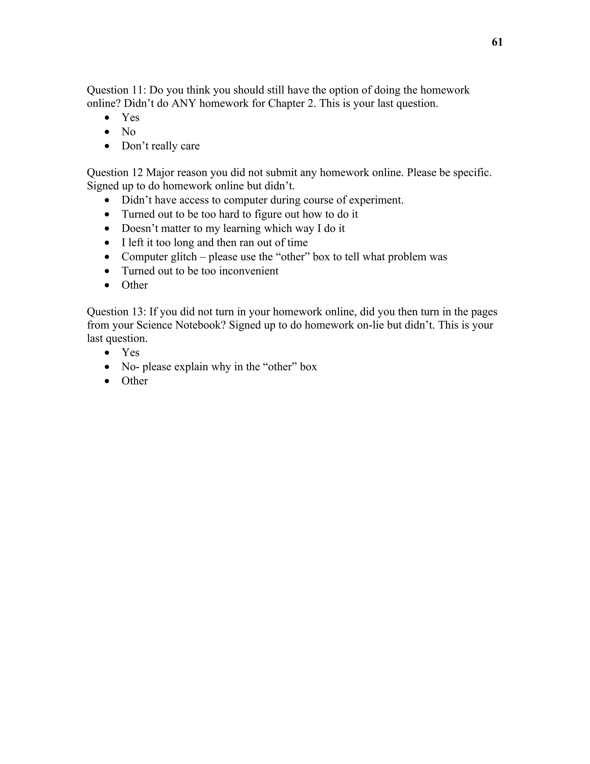 61



Question 11: Do you think you should still have the option of doing the homework
online? Didn’t do ANY homework for Chapter 2. This is your last question.
    • Yes
    • No
    • Don’t really care

Question 12 Major reason you did not submit any homework online. Please be specific.
Signed up to do homework online but didn’t.
   • Didn’t have access to computer during course of experiment.
   • Turned out to be too hard to figure out how to do it
   • Doesn’t matter to my learning which way I do it
   • I left it too long and then ran out of time
   • Computer glitch – please use the “other” box to tell what problem was
   • Turned out to be too inconvenient
   • Other

Question 13: If you did not turn in your homework online, did you then turn in the pages
from your Science Notebook? Signed up to do homework on-lie but didn’t. This is your
last question.
    • Yes
    • No- please explain why in the “other” box
    • Other
 