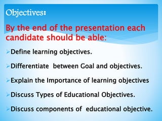 By the end of the presentation each
candidate should be able:
Define learning objectives.
Differentiate between Goal and objectives.
Explain the Importance of learning objectives
Discuss Types of Educational Objectives.
Discuss components of educational objective.
:Objectives
 