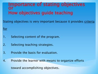 Importance of stating objectives
or
How objectives guide teaching
Stating objectives is very important because it provides criteria
for
1. Selecting content of the program.
2. Selecting teaching strategies.
3. Provide the basis for evaluation.
4. Provide the learner with means to organize efforts
toward accomplishing objectives.
 