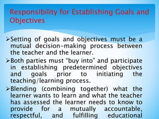 Responsibility for Establishing Goals and
Objectives
Setting of goals and objectives must be a
mutual decision-making process between
the teacher and the learner.
Both parties must “buy into” and participate
in establishing predetermined objectives
and goals prior to initiating the
teaching/learning process.
Blending (combining together) what the
learner wants to learn and what the teacher
has assessed the learner needs to know to
provide for a mutually accountable,
respectful, and fulfilling educational
 