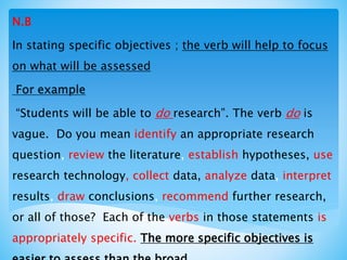 N.B
In stating specific objectives ; the verb will help to focus
on what will be assessed
For example
“Students will be able to do research”. The verb do is
vague. Do you mean identify an appropriate research
question, review the literature, establish hypotheses, use
research technology, collect data, analyze data, interpret
results, draw conclusions, recommend further research,
or all of those? Each of the verbs in those statements is
appropriately specific. The more specific objectives is
 