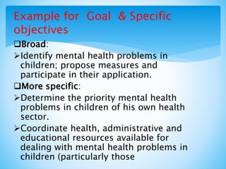Example for Goal & Specific
objectives
Broad:
Identify mental health problems in
children; propose measures and
participate in their application.
More specific:
Determine the priority mental health
problems in children of his own health
sector.
Coordinate health, administrative and
educational resources available for
dealing with mental health problems in
children (particularly those
 