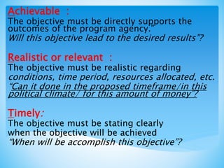 Achievable :
The objective must be directly supports the
outcomes of the program agency.”
Will this objective lead to the desired results”?
Realistic or relevant :
The objective must be realistic regarding
conditions, time period, resources allocated, etc.
“Can it done in the proposed timeframe/in this
political climate/ for this amount of money”?
Timely:
The objective must be stating clearly
when the objective will be achieved
“When will be accomplish this objective”?
 