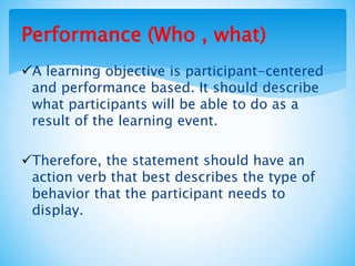 Performance (Who , what)
A learning objective is participant-centered
and performance based. It should describe
what participants will be able to do as a
result of the learning event.
Therefore, the statement should have an
action verb that best describes the type of
behavior that the participant needs to
display.
 