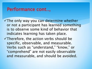 Performance cont..,
The only way you can determine whether
or not a participant has learned something
is to observe some kind of behavior that
indicates learning has taken place.
Therefore, the action verbs should be
specific, observable, and measurable.
Verbs such as “understand,” “know,” or
“comprehend” are not easily observable
and measurable, and should be avoided.
 