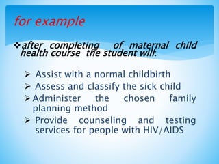 for example
after completing of maternal child
health course the student will:
 Assist with a normal childbirth
 Assess and classify the sick child
Administer the chosen family
planning method
 Provide counseling and testing
services for people with HIV/AIDS
 