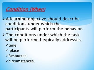Condition (When)
A learning objective should describe
conditions under which the
participants will perform the behavior.
The conditions under which the task
will be performed typically addresses
time
 place
Resources
circumstances.
 