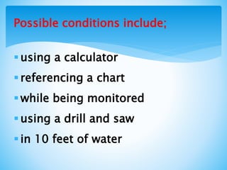 Possible conditions include;
using a calculator
referencing a chart
while being monitored
using a drill and saw
in 10 feet of water
 