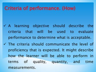  A learning objective should describe the
criteria that will be used to evaluate
performance to determine what is acceptable.
 The criteria should communicate the level of
proficiency that is expected. It might describe
how the learner will be able to perform in
terms of quality, quantity, and time
measurements.
Criteria of performance. (How)
 