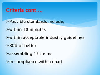 Criteria cont…,
Possible standards include;
within 10 minutes
within acceptable industry guidelines
80% or better
assembling 15 items
in compliance with a chart
 