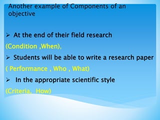 Another example of Components of an
objective
 At the end of their field research
(Condition ,When),
 Students will be able to write a research paper
( Performance , Who , What)
 In the appropriate scientific style
(Criteria, How)
 