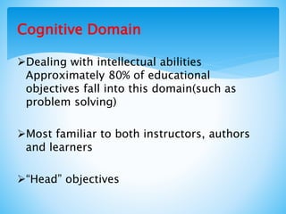 Cognitive Domain
Dealing with intellectual abilities
Approximately 80% of educational
objectives fall into this domain(such as
problem solving)
Most familiar to both instructors, authors
and learners
“Head” objectives
 