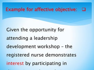 Example for affective objective:
Given the opportunity for
attending a leadership
development workshop – the
registered nurse demonstrates
interest by participating in
 