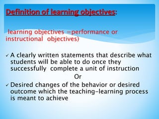learning objectives =performance or
instructional objectives)
 A clearly written statements that describe what
students will be able to do once they
successfully complete a unit of instruction
Or
 Desired changes of the behavior or desired
outcome which the teaching-learning process
is meant to achieve
Definition of learning objectives:
 