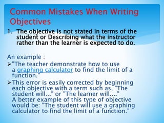 Common Mistakes When Writing
Objectives
1. The objective is not stated in terms of the
student or Describing what the instructor
rather than the learner is expected to do.
An example :
"The teacher demonstrate how to use
a graphing calculator to find the limit of a
function."
This error is easily corrected by beginning
each objective with a term such as, "The
student will..." or "The learner will...."
A better example of this type of objective
would be: "The student will use a graphing
calculator to find the limit of a function."
 