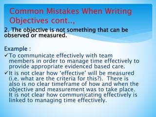 Common Mistakes When Writing
Objectives cont..,
2. The objective is not something that can be
observed or measured.
Example :
To communicate effectively with team
members in order to manage time effectively to
provide appropriate evidenced based care.
It is not clear how ‘effective’ will be measured
(i.e. what are the criteria for this?). There is
also is no clear timeframe of how and when the
objective and measurement was to take place.
It is not clear how communicating effectively is
linked to managing time effectively.
 